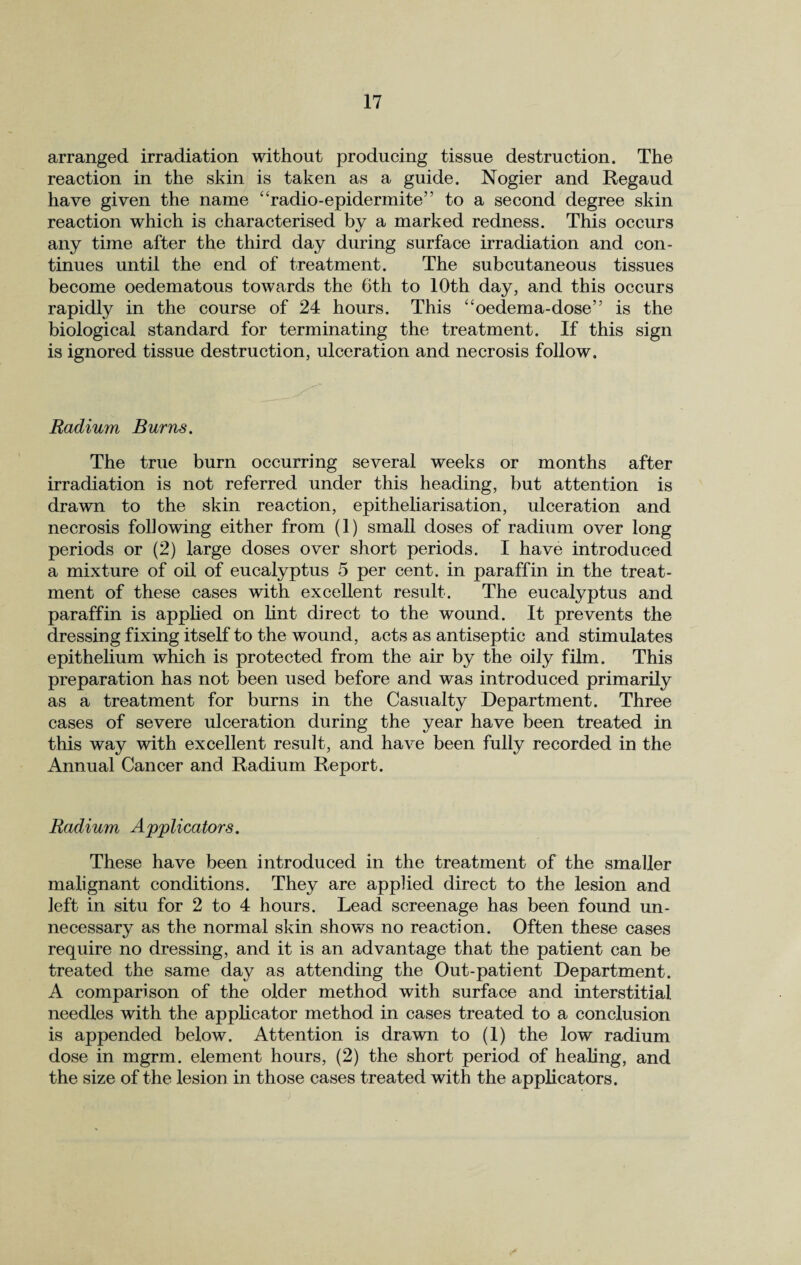 arranged irradiation without producing tissue destruction. The reaction in the skin is taken as a guide. Nogier and Regaud have given the name “radio-epidermite” to a second degree skin reaction which is characterised by a marked redness. This occurs any time after the third day during surface irradiation and con¬ tinues until the end of treatment. The subcutaneous tissues become oedematous towards the 6th to 10th day, and this occurs rapidly in the course of 24 hours. This “oedema-dose” is the biological standard for terminating the treatment. If this sign is ignored tissue destruction, ulceration and necrosis follow. Radium Burns. The true burn occurring several weeks or months after irradiation is not referred under this heading, but attention is drawn to the skin reaction, epitheliarisation, ulceration and necrosis following either from (1) small doses of radium over long periods or (2) large doses over short periods. I have introduced a mixture of oil of eucalyptus 5 per cent, in paraffin in the treat¬ ment of these cases with excellent result. The eucalyptus and paraffin is applied on lint direct to the wound. It prevents the dressing fixing itself to the wound, acts as antiseptic and stimulates epithelium which is protected from the air by the oily film. This preparation has not been used before and was introduced primarily as a treatment for burns in the Casualty Department. Three cases of severe ulceration during the year have been treated in this way with excellent result, and have been fully recorded in the Annual Cancer and Radium Report. Radium Applicators. These have been introduced in the treatment of the smaller malignant conditions. They are applied direct to the lesion and left in situ for 2 to 4 hours. Lead screenage has been found un¬ necessary as the normal skin shows no reaction. Often these cases require no dressing, and it is an advantage that the patient can be treated the same day as attending the Out-patient Department. A comparison of the older method with surface and interstitial needles with the applicator method in cases treated to a conclusion is appended below. Attention is drawn to (1) the low radium dose in mgrm. element hours, (2) the short period of healing, and the size of the lesion in those cases treated with the applicators.