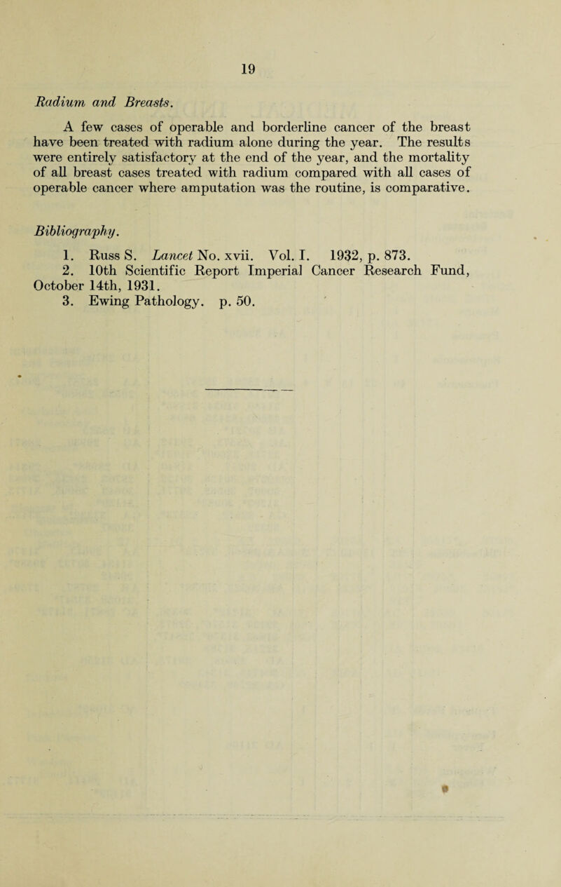 Radium and Breasts. A few cases of operable and borderline cancer of the breast have been treated with radium alone during the year. The results were entirely satisfactory at the end of the year, and the mortality of all breast cases treated with radium compared with all cases of operable cancer where amputation was the routine, is comparative. Bibliography. 1. Russ S. Lancet No. xvii. Vol. I. 1932, p. 873. 2. 10th Scientific Report Imperial Cancer Research Fund, October 14th, 1931. 3. Ewing Pathology, p. 50. *