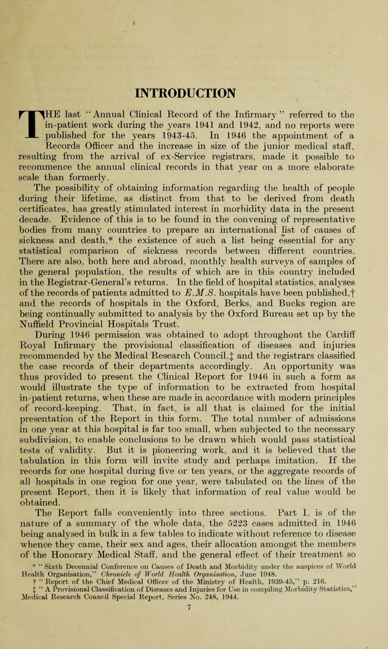 INTRODUCTION THE last Annual Clinical Record of the Infirmary” referred to the in-patient work during the years 1941 and 1942, and no reports were published for the years 1943-45. In 1946 the appointment of a Records Officer and the increase in size of the junior medical staff, resulting from the arrival of ex-Service registrars, made it possible to recommence the annual clinical records in that year on a more elaborate scale than formerly. The possibility of obtaining information regarding the health of people during their lifetime, as distinct from that to be derived from death certificates, has greatly stimulated interest in morbidity data in the present decade. Evidence of this is to be found in the convening of representative bodies from many countries to prepare an international list of causes of sickness and death,* the existence of such a list being essential for any statistical comparison of sickness records between different countries. There are also, both here and abroad, monthly health surveys of samples of the general population, the results of which are in this country included in the Registrar-General’s returns. In the field of hospital statistics, analyses of the records of patients admitted to E.M.S. hospitals have been published,*)* and the records of hospitals in the Oxford, Berks, and Bucks region are being continually submitted to analysis by the Oxford Bureau set up by the Nuffield Provincial Hospitals Trust. During 1946 permission was obtained to adopt throughout the Cardiff Royal Infirmary the provisional classification of diseases and injuries recommended by the Medical Research Council, J and the registrars classified the case records of their departments accordingly. An opportunity was thus provided to present the Clinical Report for 1946 in such a form as would illustrate the type of information to be extracted from hospital in-patient returns, when these are made in accordance with modern principles of record-keeping. That, in fact, is all that is claimed for the initial presentation of the Report in this form. The total number of admissions in one year at this hospital is far too small, when subjected to the necessary subdivision, to enable conclusions to be drawn which would pass statistical tests of validity. But it is pioneering work, and it is believed that the tabulation in this form will invite study and perhaps imitation. If the records for one hospital during five or ten years, or the aggregate records of all hospitals in one region for one year, were tabulated on the lines of the present Report, then it is likely that information of real value would be obtained. The Report falls conveniently into three sections. Part I. is of the nature of a summary of the whole data, the 5223 cases admitted in 1946 being analysed in bulk in a few tables to indicate without reference to disease whence they came, their sex and ages, their allocation amongst the members of the Honorary Medical Staff, and the general effect of their treatment so * “ Sixth Decennial Conference on Causes of Death and Morbidity under the auspices of World Health Organisation,” Chronicle of World Health Organisation, June 1948. t “ Report of the Chief Medical Officer of the Ministry of Health, 1939-45,” p. 216. X “ A Provisional Classification of Diseases and Injuries for Use in compiling Morbidity Statistics,” Medical Research Council Special Report, Series No. 248, 1944.