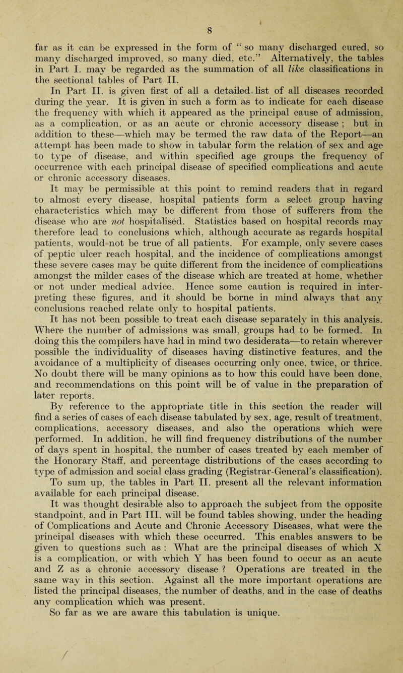 far as it can be expressed in the form of “ so many discharged cured, so many discharged improved, so many died, etc.’5 Alternatively, the tables in Part I. may be regarded as the summation of all like classifications in the sectional tables of Part II. In Part II. is given first of all a detailed. list of all diseases recorded during the year. It is given in such a form as to indicate for each disease the frequency with which it appeared as the principal cause of admission, as a complication, or as an acute or chronic accessory disease ; but in addition to these—which may be termed the raw data of the Report—an attempt has been made to show in tabular form the relation of sex and age to type of disease, and within specified age groups the frequency of occurrence with each principal disease of specified complications and acute or chronic accessory diseases. It may be permissible at this point to remind readers that in regard to almost every disease, hospital patients form a select group having characteristics which may be different from those of sufferers from the disease who are not hospitalised. Statistics based on hospital records may therefore lead to conclusions which, although accurate as regards hospital patients, would not be true of all patients. For example, only severe cases of peptic ulcer reach hospital, and the incidence of complications amongst these severe cases may be quite different from the incidence of complications amongst the milder cases of the disease which are treated at home, whether or not under medical advice. Hence some caution is required in inter¬ preting these figures, and it should be borne in mind always that any conclusions reached relate only to hospital patients. It has not been possible to treat each disease separately in this analysis. Where the number of admissions was small, groups had to be formed. In doing this the compilers have had in mind two desiderata—to retain wherever possible the individuality of diseases having distinctive features, and the avoidance of a multiplicity of diseases occurring only once, twice, or thrice. No doubt there will be many opinions as to how this could have been done, and recommendations on this point will be of value in the preparation of later reports. By reference to the appropriate title in this section the reader will find a series of cases of each disease tabulated by sex, age, result of treatment, complications, accessory diseases, and also the operations which were performed. In addition, he will find frequency distributions of the number of days spent in hospital, the number of cases treated by each member of the Honorary Staff, and percentage distributions of the cases according to type of admission and social class grading (Registrar-General’s classification). To sum up, the tables in Part II. present all the relevant information available for each principal disease. It was thought desirable also to approach the subject from the opposite standpoint, and in Part III. will be found tables showing, under the heading of Complications and Acute and Chronic Accessory Diseases, what were the principal diseases with which these occurred. This enables answers to be given to questions such as : What are the principal diseases of which X is a complication, or with which Y has been found to occur as an acute and Z as a chronic accessory disease ? Operations are treated in the same way in this section. Against all the more important operations are listed the principal diseases, the number of deaths, and in the case of deaths any complication which was present. So far as we are aware this tabulation is unique. /