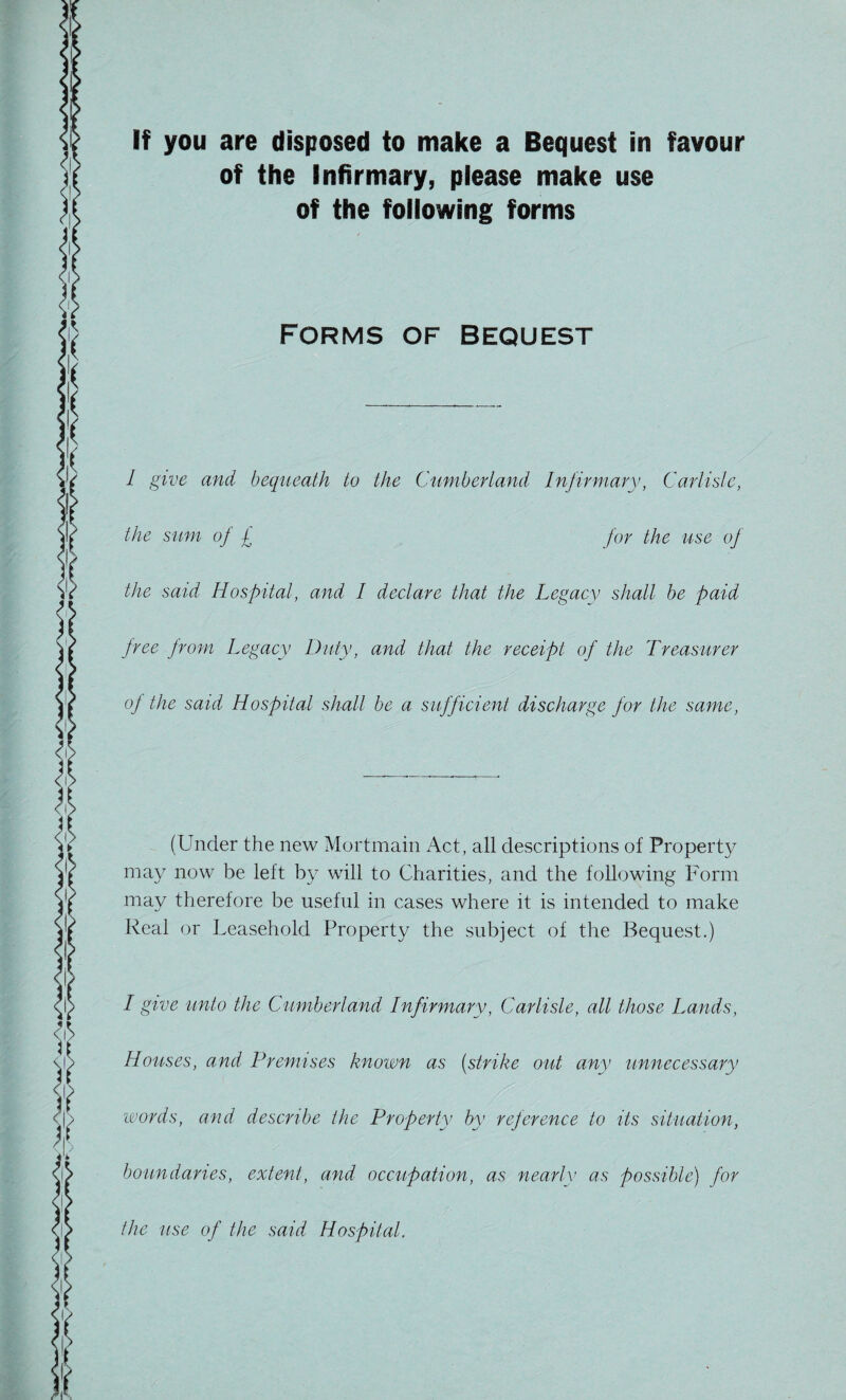 If you are disposed to make a Bequest in favour of the Infirmary, please make use of the following forms FORMS OF BEQUEST l give and bequeath to the Cumberland Infirmary, Carlisle, the sum of £ for the use of the said Hospital, and I declare that the Legacy shall be paid free from Legacy Duty, and that the receipt of the Treasurer of the said Hospital shall be a sufficient discharge for the same, (Under the new Mortmain Act, all descriptions of Property may now be left by will to Charities, and the following Form may therefore be useful in cases where it is intended to make Real or Leasehold Property the subject of the Bequest.) I give unto the Cumberland Infirmary, Carlisle, all those Lands, Houses, and Premises known as (strike out any unnecessary words, and describe the Property by reference to its situation, boundaries, extent, and occupation, as nearly as possible) for the use of the said Hospital.