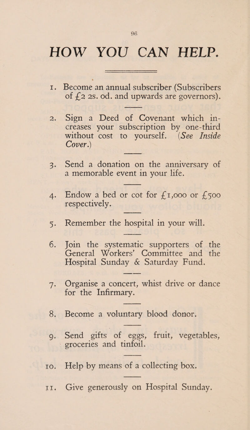 HOW YOU CAN HELP. i ♦ Become an annual subscriber (Subscribers of £2 2S* od* and upwards are governors)* 2* Sign a Deed of Covenant which in¬ creases your subscription by one-third without cost to yourself* (See Inside Cover.) 3* Send a donation on the anniversary of a memorable event in your life* 4* Endow a bed or cot for £1,000 or £500 respectively* 5* Remember the hospital in your will* 6* Join the systematic supporters of the General Workers' Committee and the Hospital Sunday & Saturday Fund* 7* Organise a concert, whist drive or dance for the Infirmary* 8* Become a voluntary blood donor* 9* Send gifts of eggs, fruit, vegetables, groceries and tinfoil* 10* Help by means of a collecting box* 11* Give generously on Hospital Sunday*