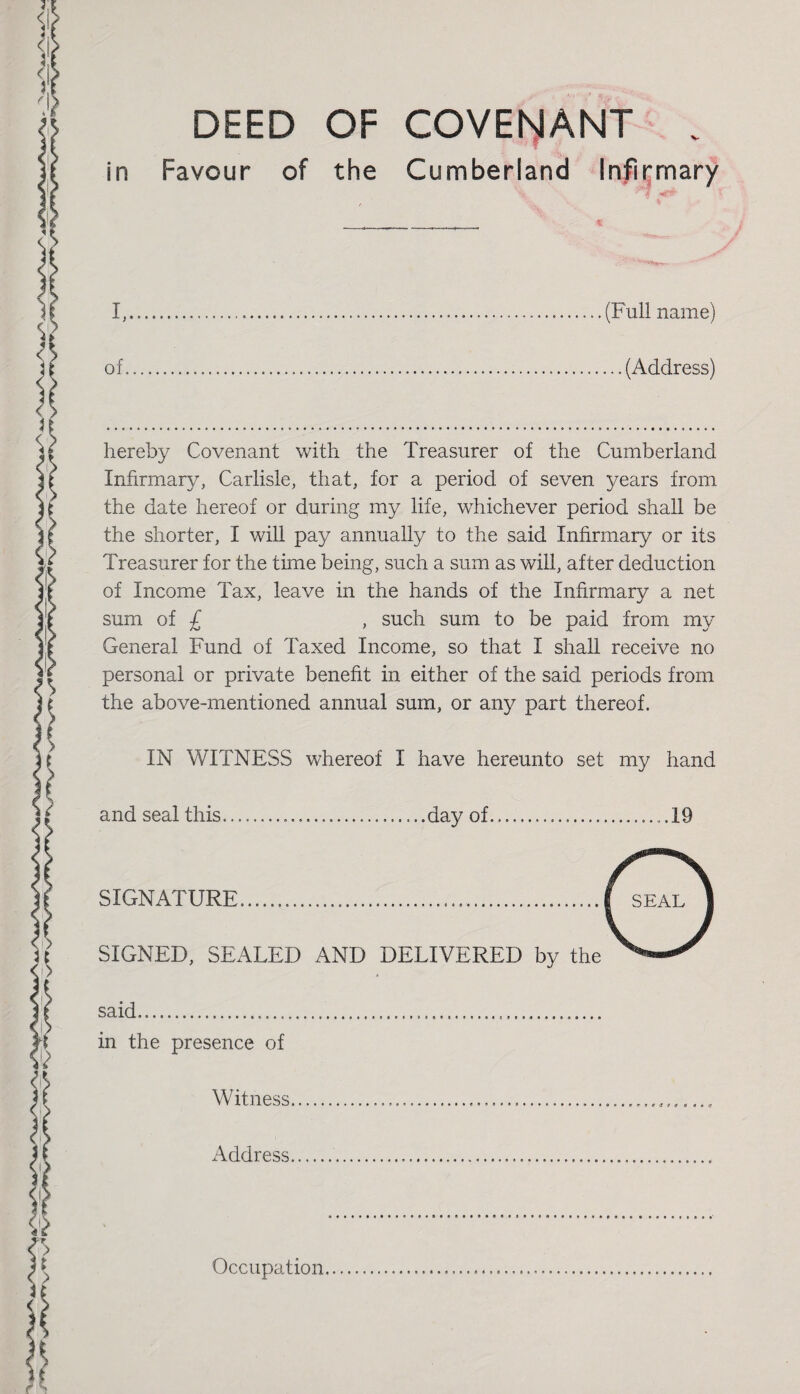 in DEED OF COVENANT v Favour of the Cumberland Infirmary I,...(Full name) of...(Address) hereby Covenant with the Treasurer of the Cumberland Infirmary, Carlisle, that, for a period of seven years from the date hereof or during my life, whichever period shall be the shorter, I will pay annually to the said Infirmary or its Treasurer for the time being, such a sum as will, after deduction of Income Tax, leave in the hands of the Infirmary a net sum of £ , such sum to be paid from my General Fund of Taxed Income, so that I shall receive no personal or private benefit in either of the said periods from the above-mentioned annual sum, or any part thereof. IN WITNESS whereof I have hereunto set my hand and seal this...day of...19 SIGNATURE. SIGNED, SEALED AND DELIVERED by the said..... in the presence of Witness... Address. Occupation