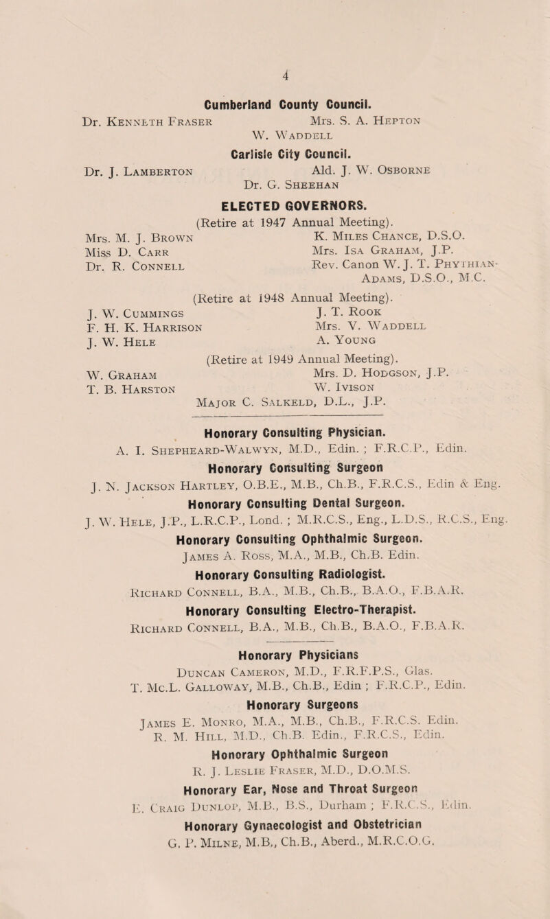 Cumberland County Council. Dr. Kenneth Fraser Mrs. S. A. Hepton W. Waddell Carlisle City Council. Aid. J. W. Osborne Dr. G. Sheehan Dr. J. Lamberton ELECTED GOVERNORS. (Retire at 1947 Annual Meeting). Mrs. M. J. Brown Miss D. Carr Dr. R. Connell K. Miles Chance, D.S.O. Mrs. Isa Graham, J.P. Rev. Canon W. J. T. Phyxhian- Adams, D.S.O., M.C. (Retire at 1948 Annual Meeting). J. W. Cummings J. T. Rook F. H. K. Harrison Mrs. V. Waddell J. W. Hele A. Young (Retire at 1949 Annual Meeting). W. Graham Mrs. D. Hodgson, J.P. T. B. Harston W. Ivison Major C. Salkeld, D.L., J.P. Honorary Consulting Physician. A. I. Shepheard-Walwyn, M.D., Edin. ; F.R.C.P., Edin. Honorary Consulting Surgeon J. N. Jackson Hartley, O.B.E., M.B., Ch.B., F.R.C.S., Edin & Eng. Honorary Consulting Dental Surgeon. J. W. Hele, J.P., L.R.C.P., Lond. ; M.R.C.S., Eng., L.D.S., R.C.S., Eng Honorary Consulting Ophthalmic Surgeon. James A, Ross, M.A., M.B., Ch.B. Edin. Honorary Consulting Radiologist. Richard Connell, B.A., M.B., Ch.B., B.A.O., F.B.A.R. Honorary Consulting Electro-Therapist. Richard Connell, B.A., M.B., Ch.B., B.A.O., F.B.A.R. Honorary Physicians Duncan Cameron, M.D., F.R.F.P.S., Glas. T. Mc.L. Galloway, M.B., Ch.B., Edin ; F.R.C.P., Edin. Honorary Surgeons James E. Monro, M.A., M.B., Ch.B., F.R.C.S. Edin. R. M. Hill, M.D., Ch.B. Edin., F.R.C.S., Edin. Honorary Ophthalmic Surgeon R. J. Leslie Fraser, M.D., D.O.M.S. Honorary Ear, Nose and Throat Surgeon E. Craig Dunlop, M.B., B.S., Durham ; F.R.C.S., Edin. Honorary Gynaecologist and Obstetrician G. P. Milne, M.B,, Ch.B., Aberd., M.R.C.O.G.