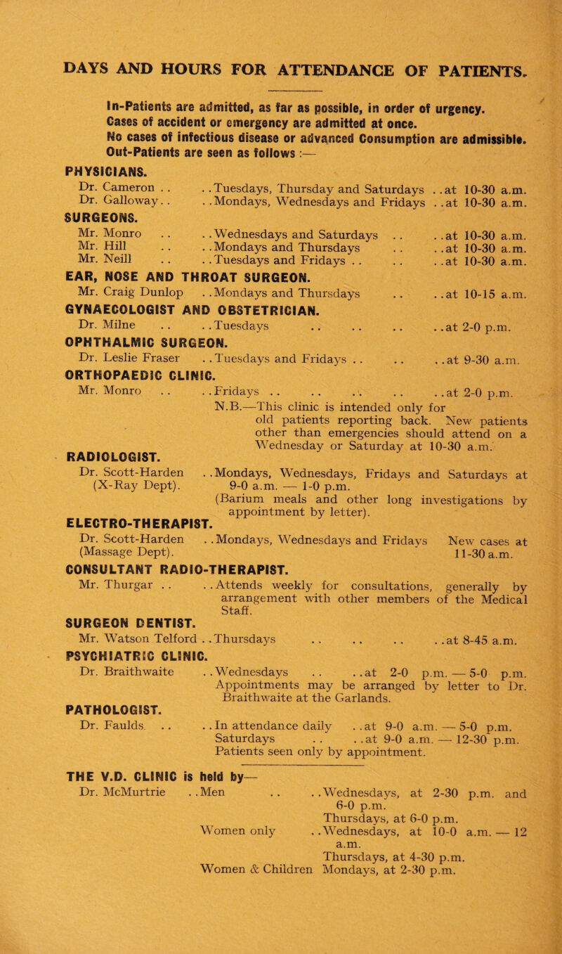 DAYS AND HOURS FOR ATTENDANCE OF PATIENTS, In-Patients are admitted, as far as possible, in order of urgency. Oases of accident or emergency are admitted at once. No cases of infectious disease or advanced Consumption are admissible. Out-Patients are seen as follows:— PHYSICIANS. Dr. Cameron . . Dr. Galloway. . SURGEONS. Mr. Monro Mr. Hill Mr. Neill . . Tuesdays, Thursday and Saturdays . . Mondays, Wednesdays and Fridays . .Wednesdays and Saturdays . . Mondays and Thursdays . . Tuesdays and Fridays . . EAR, NOSE AND THROAT SURGEON. Mr. Craig Dunlop . .Mondays and Thursdays GYNAECOLOGIST AND OBSTETRICIAN. Dr. Milne .. ..Tuesdays OPHTHALMIC SURGEON. Dr. Leslie Fraser . . Tuesdays and Fridays . . ORTHOPAEDIC CLINIC. Mr. Monro . Fridays .at 10-30 a.m. .at 10-30 a.m. .at 10-30 a.m. .at 10-30 a.m. .at 10-30 a.m. .at 10-15 a.m. .at 2-0 p.m. .at 9-30 a.m. .. at 2-0 p.m. RADIOLOGIST. Dr. Scott-Harden (N-Ray Dept). N.B.—This clinic is intended only for old patients reporting back. New patients other than emergencies should attend on a Wednesday or Saturday at 10-30 a.m. . . Mondays, Wednesdays, Fridays and Saturdays at 9-0 a.m. — 1-0 p.m. (Barium meals and other long investigations by appointment by letter). ELECTRO-THERAPIST. Dr. Scott-Harden . . Mondays, Wednesdays and Fridays New cases at (Massage Dept). ' 11-30 a.m. CONSULTANT RADIO-THERAPIST. Mr. Thurgar . . . . Attends weekly for consultations, generally by arrangement with other members of the Medical Staff. SURGEON DENTIST. Mr. Watson Telford . .Thursdays .. .. .. . .at 8-45 a.m. PSYCHIATRIC CLINIC. Dr. Braithwaite ..Wednesdays .. ..at 2-0 p.m. — 5-0 p.m. Appointments may be arranged by letter to Dr. Braithwaite at the Garlands. PATHOLOGIST. Dr. Faulds. .. .. In attendance daily ..at 9-0 a.m.—5-0 p.m. Saturdays . . . .at 9-0 a.m. — 12-30 p.m. Patients seen only by appointment. THE V.D. CLINIC is held by— Dr. McMurtrie ..Men .. ..Wednesdays, at 2-30 p.m. and 6-0 p.m. Thursdays, at 6-0 p.m. Women only . .Wednesdays, at 10-0 a.m. — 12 a.m. Thursdays, at 4-30 p.m. Women & Children Mondays, at 2-30 p.m.