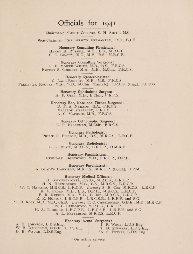 Officials for 1941 Chairman : *Lieut.-Colonel S. H. Smith, MX. Vice-Chairman : Sir Selwyn Fremantle, C.S.I., C.I.E, Honorary Consulting Physicians : Henry B. Russell, M.D., B.S., M.RX.P. C. C. Beatty, MX., M.B., B.S., M.R.C.P. Honorary Consulting Surgeons : G. B. Mower White, M.B., B.S., F.R.C.S. Rupert S. Corbett, M.A., M.B., M.Chir., F.R.C.S. Honorary Gynaecologists : C. Lane-Roberts, M.B., M.S., F.R.C.S. Frederick Roques, M.A., M.D., M.Chir. (Cantab.), F.R.C.S. (Eng.), F.C.O.G. Honorary Ophthalmic Surgeon : H. P. Gibb, M.B., B.Chir., F.R.C.S. Honorary Ear, Nose and Throat Surgeons : D. F. A. Neilson, B.A., F.R.C.S. Macleod Yearsley, F.R.C.S. A. C. Maconie, M.B., F.R.C.S. Honorary Orthopaedic Surgeon : E. P. Brockman, M.Chir., F.R.C.S. Honorary Pathologist: Philip O. Ellison, M.B., B.S., M.R.C.S., L.R.C.P. Honorary Radiologist: L. G. Blair, M.R.C.S., L.R.C.P., D.M.R.E. Honorary Paediatrician : Reginald Lightwood, M.D., F.R.C.P., D.P.H. Honorary Psychiatrist: A. Gladys Harrison, M.R.C.S., M.R.C.P. (Lond.), D.P.M. Honorary Medical Officers : H. Gwynne-Jones, C.V.O., M.R.C.S., L.R.C.P. H. N. Hornibrook, M.B., B.S., M.R.C.S., L.R.C.P. *F. C. PIaward, M.R.C.S., L.R.C.P. Locum ; S. R. Cox, M.R.C.S., L.R.C.P. R. F. Fagan, M.B., B.S., D.P.H., M.R.C.S., L.R.C.P. E. R. Keeble, M.A., M.B., B.Chir., M.R.C.S., L.R.C.P. R. E. Hopton, L.R.C.P.E., L.R.C.S.E., L.R.F.P. and S.G. *J. B. Rolt, M.D., M.B., Ch.B. Locum ; C. C. Chesterman, O.B.E., M.D., M.RX.P. N. C. Creighton, M.R.C.S., L.R.C.P. H. A. Thorner, L.R.C.P.E., L.R.C.S.E., L.R.F.P. and S.G A. L, Patterson, M.RX.S, L.R.C.P. Honorary Dental Surgeons : A. H. Johnson, L.D.S.Eng. j J. F. Wege, L.D.S.Eng. W. B. Dalgleish, O.B.E., L.D.S.Eng. T. D. Stewart, L.D.S.Eng. D. B. Waugh, L.D.S.Eng. *A. S. Peters, L.D.S.Eng. * On active service.