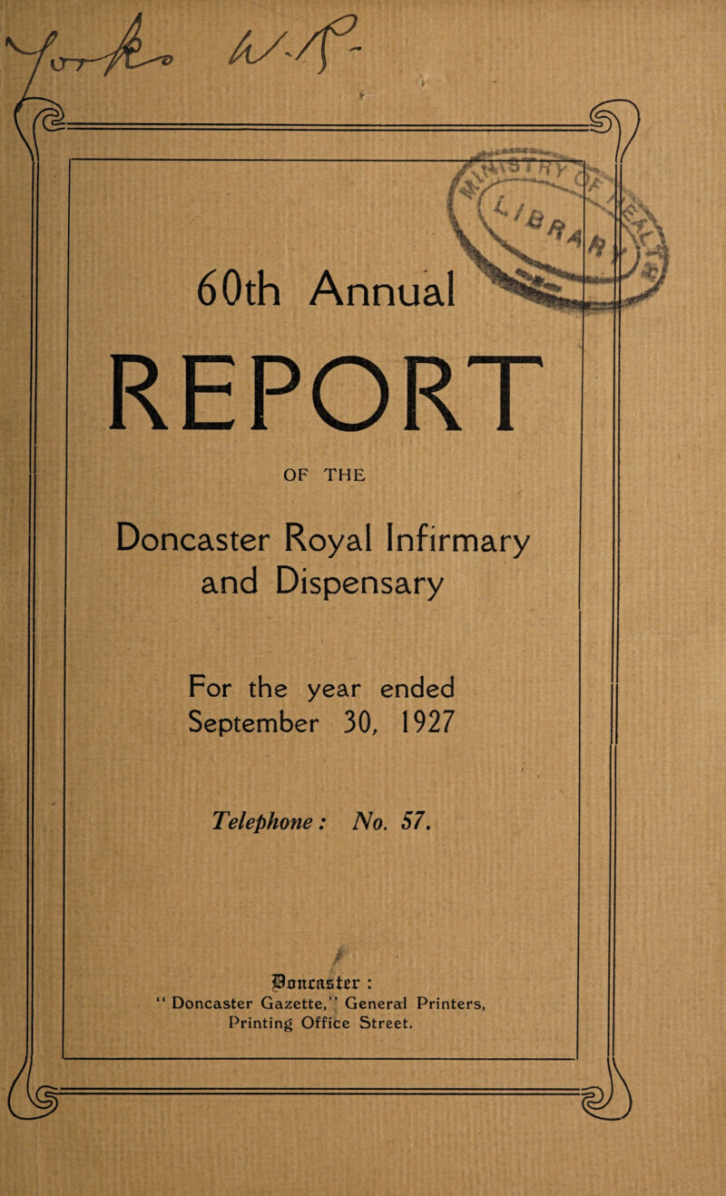REPORT OF THE Doncaster Royal Infirmary and Dispensary For the year ended September 30, 1927 / - Telephone: No. 57. Pxmcasier : “ Doncaster Gazette,” General Printers, Printing Office Street.