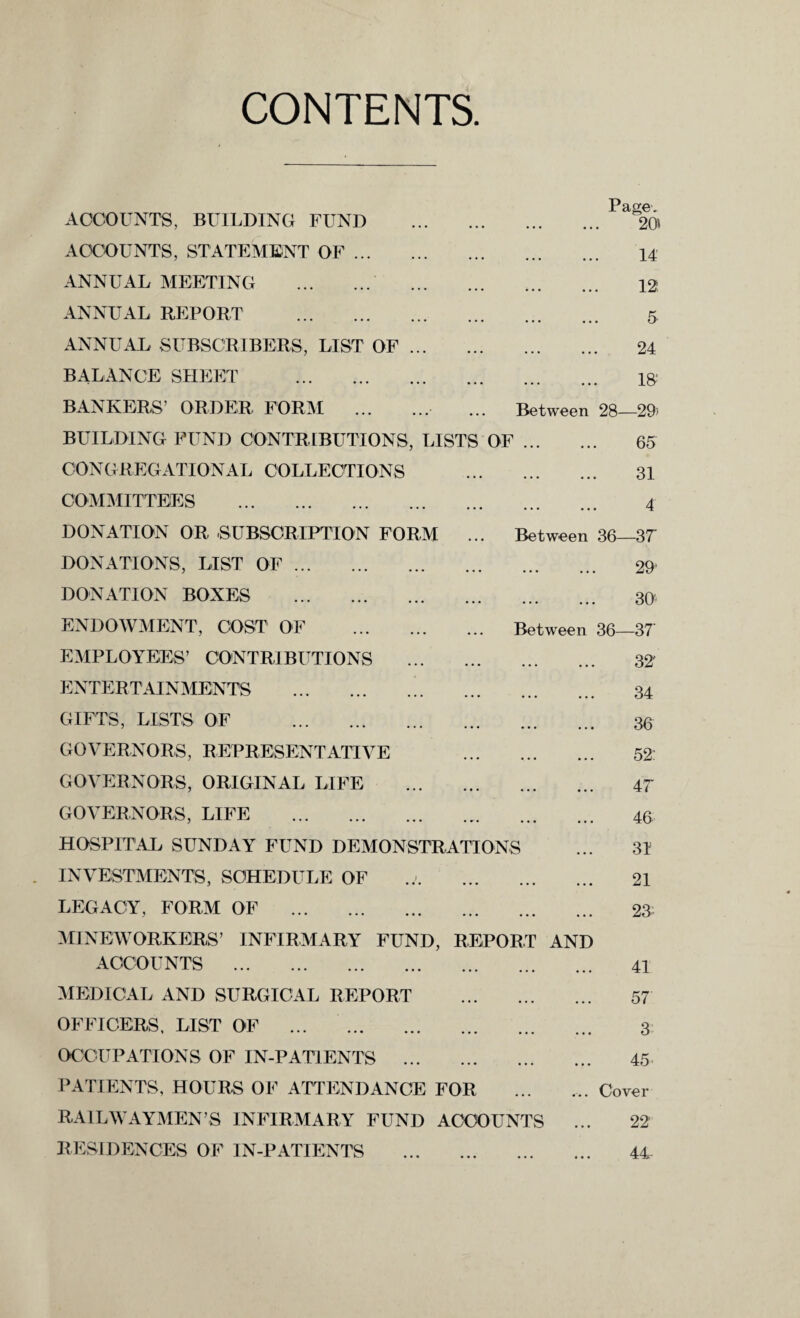 CONTENTS ACCOUNTS, BUILDING FUND ACCOUNTS, STATEMENT OF. ANNUAL MEETING . ANNUAL REPORT . ANNUAL SUBSCRIBERS, LIST OF ... BALANCE SHEET . Page. 20 14 12; 5 24 15 BANKERS’ ORDER FORM . ... Between 28—29) BUILDING FUND CONTRIBUTIONS, LISTS OF. 65 CONGREGATIONAL COLLECTIONS . 31 COMMITTEES . 4 DONATION OR SUBSCRIPTION FORM ... Between 36—37 DONATIONS, LIST OF. DONATION BOXES . ENDOWMENT, COST OF EMPLOYEES’ CONTRIBUTIONS ENTERTAINMENTS . GIFTS, LISTS OF . GOVERNORS, REPRESENTATIVE GOVERNORS, ORIGINAL LIFE . 29! . 30 Between 36—37' . 32 . 34 . 36 . 52: . 47 GOVERNORS, LIFE . HOSPITAL SUNDAY FUND DEMONSTRATIONS INVESTMENTS, SCHEDULE OF LEGACY, FORM OF . MINEWORKERS’ INFIRMARY FUND, REPORT AND ACCOUNTS . 46 31 21 23- 41 MEDICAL AND SURGICAL REPORT . OFFICERS, LIST OF . OCCUPATIONS OF IN-PATIENTS . PATIENTS, HOURS OF ATTENDANCE FOR RAILWAYMEN’S INFIRMARY FUND ACCOUNTS 57 3 45 ... Cover 22' RESIDENCES OF IN-PATIENTS 44-