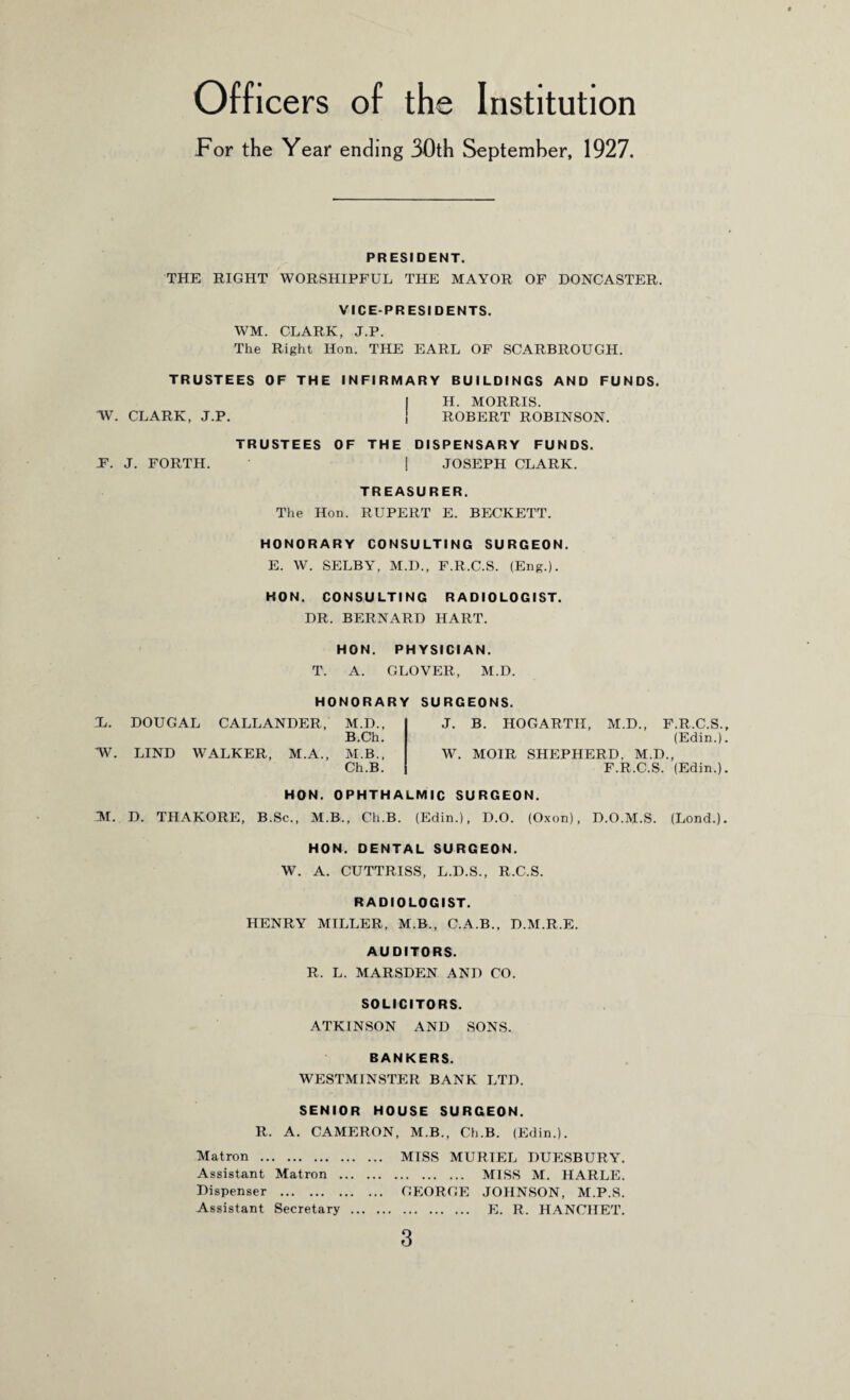 Officers of the Institution For the Year ending 30th September, 1927. PRESIDENT. THE RIGHT WORSHIPFUL THE MAYOR OF DONCASTER. VICE-PRESIDENTS. WM. CLARK, J.P. The Right Hon. THE EARL OF SCARBROUGH. TRUSTEES OF THE INFIRMARY BUILDINGS AND FUNDS. I H. MORRIS. TV. CLARK, J.P. 1 ROBERT ROBINSON. TRUSTEES OF THE DISPENSARY FUNDS. F. J. FORTH. ! JOSEPH CLARK. TREASURER. The Hon. RUPERT E. BECKETT. HONORARY CONSULTING SURGEON. E. W. SELBY, M.D., F.R.C.S. (Eng.). HON. CONSULTING RADIOLOGIST. DR. BERNARD HART. HON. PHYSICIAN. T. A. GLOVER, M.D. Jj. TV. HONORARY DOUGAL CALLANDER, M.D., B.Ch. LIND WALKER, M.A., M.B., Ch.B. SURGEONS. J. B. HOGARTH, M.D., F.R.C.S., (Edin.). W. MOIR SHEPHERD. M.D., F.R.C.S. (Edin.). HON. OPHTHALMIC SURGEON. M. D. THAKORE, B.Sc., M.B., Ch.B. (Edin.), D.O. (Oxon), D.OAI.S. (Lond.). HON. DENTAL SURGEON. W. A. CUTTRISS, L.D.S., R.C.S. RADIOLOGIST. HENRY MILLER, M.B., C.A.B., D.M.R.E. AUDITORS. R. L. MARSDEN AND CO. SOLICITORS. ATKINSON AND SONS. BANKERS. WESTMINSTER BANK LTD. SENIOR HOUSE SURGEON. R. A. CAMERON, M.B., Ch.B. (Edin.). Matron . MISS MURIEL DUESBURY. Assistant Matron . MISS M. HARLE. Dispenser . GEORGE JOHNSON, M.P.S. Assistant Secretary . E. R. HANCHET.