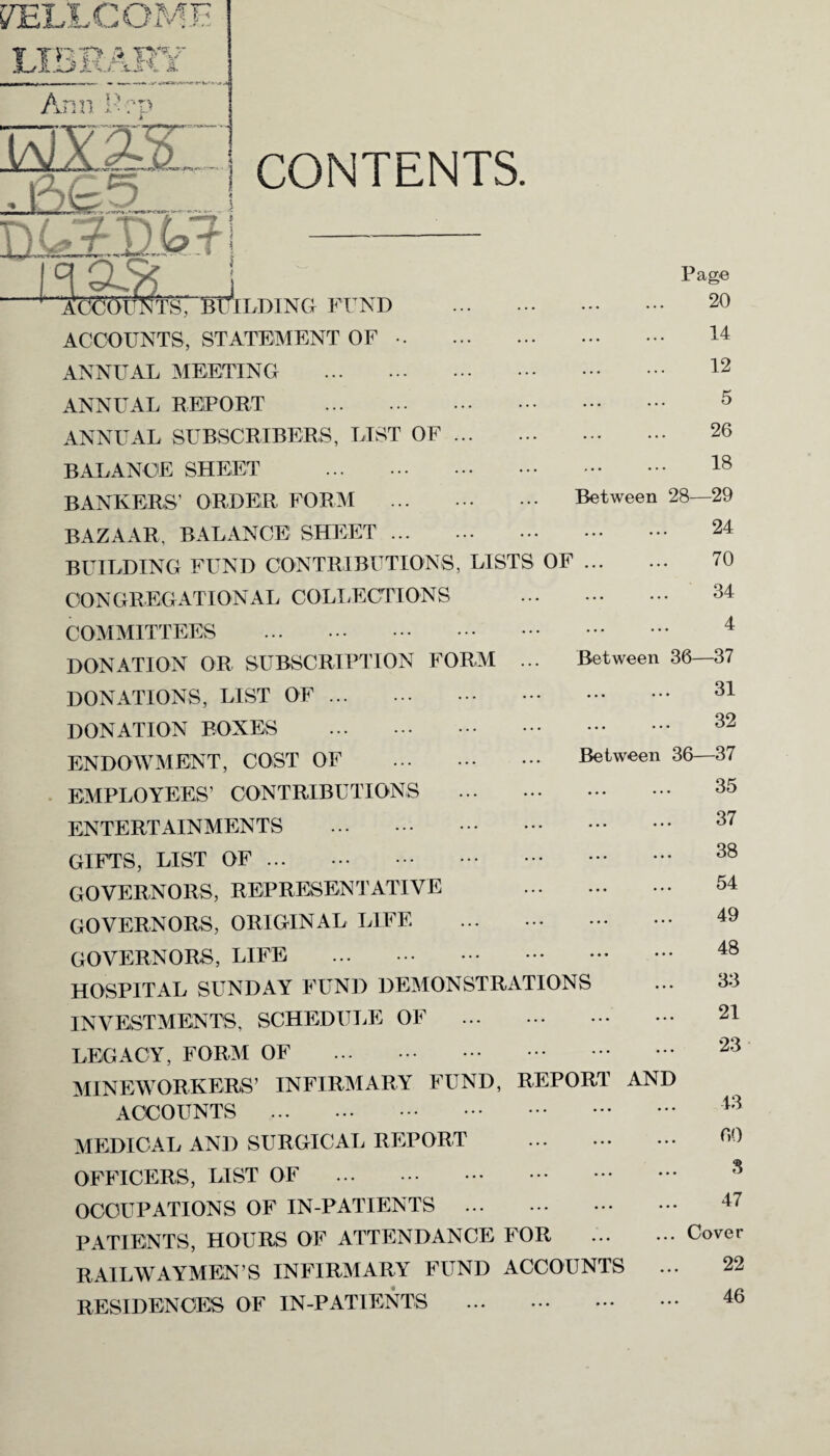Mg*1- j CONTENTS. Ill J W T I -n - “ :.£Dkll Isa.'?? 4 Ad^’OTTNTSr JL . 14 . 12 . 5 . 26 . 18 Between 28—29 . 24 70 . 34 . 4 Between 36—37 . 31 . 32 Between 36—37 . 35 'BUILDING FUND . ACCOUNTS, STATEMENT OF .. ANNUAL MEETING . ANNUAL REPORT . ANNUAL SUBSCRIBERS, LIST OF. BALANCE SHEET . BANKERS’ ORDER FORM . BAZAAR, BALANCE SHEET . BUILDING FUND CONTRIBUTIONS, LISTS OF . CONGREGATIONAL COLLECTIONS COMMITTEES . DONATION OR SUBSCRIPTION FORM ... DONATIONS, LIST OF. DONATION BOXES . ENDOWMENT, COST OF . EMPLOYEES’ CONTRIBUTIONS . ENTERTAINMENTS . GIFTS, LIST OF. GOVERNORS, REPRESENTATIVE . GOVERNORS, ORIGINAL LIFE . GOVERNORS, LIFE . HOSPITAL SUNDAY FUND DEMONSTRATIONS INVESTMENTS, SCHEDULE OF . LEGACY, FORM OF . MINEWORKERS’ INFIRMARY FUND, REPORT AND ACCOUNTS . MEDICAL AND SURGICAL REPORT . OFFICERS, LIST OF . OCCUPATIONS OF IN-PATIENTS . PATIENTS, HOURS OF ATTENDANCE FOR . RAILWAYMEN’S INFIRMARY FUND ACCOUNTS RESIDENCES OF IN-PATIENTS . Page 20 37 38 54 49 48 33 21 23 43 60 47 Cover 22 46