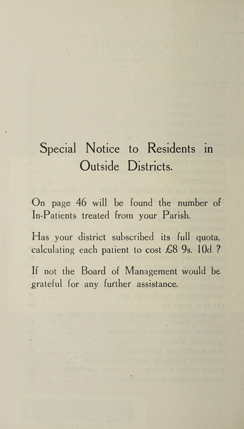 Special Notice to Residents in Outside Districts. On page 46 will be found the number of In-Patients treated from your Parish. Has your district subscribed its full quota, calculating each patient to cost £8 9s. lOd ? If not the Board of Management would be gratelul lor any further assistance.