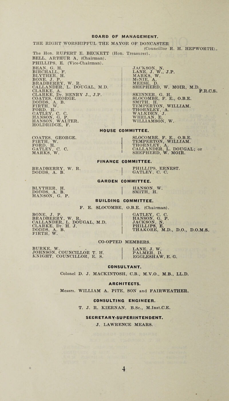 BOARD OF MANAGEMENT. THE RIGHT WORSHIPFUL THE MAYOR OF DONCASTER (Councillor R. H. HEPWORTH) Treasurer). The Hon. RUPERT E. BECKETT (Hon. BELL, ARTHUR A, (Chairman). PHILLIPS, E. (Vice-Chairman). BEAN, G. H. | BIRCH ALL, F. BLYTHER, H. BONE, J. P. BRADBERRY, W. R. CALLANDER, L. DOUGAL, M.D. CLARKE, A. CLARKE, Dr. HENRY J., J.P. COATES, GEORGE. DODDS, A. B. FIRTH, W. FORD, H. C.ATLEY, C. C. HANSON, G. P. HANSON, WALTER. HOLDRIDGE, F. JACKSON, N. LANE, J. W., J.P. MARKS, W. McNIE, A. MEESE, D. SHEPHERD, W. MOIR, M.D., F.R.C.Si SKINNER, G. H. SLOCOMBE, F. E., O.B.E. SMITH. II. TEMPERTON, WILLIAM. THORNLEY, A. WALKDEN, J. WHELAN, E. WILLIAMSON, W. HOUSE COMMITTEE COATES, GEORGE. FIRTH, W. FORD, H. GATLEY, C. C. MARKS, W. SLOCOMBE, F. E., O.B.E. TEMPERTON, WILLIAM. THORNLEY. A. CALLANDER, L. DOUGAL; or SHEPHERD, W. MOIR. FINANCE COMMITTEE. BRADBERRY, W. R. DODDS, A. B. PHILLIPS, ERNEST. GATLEY, C. C. GARDEN COMMITTEE. BLYTHER, H. DODDS, A. B. HANSON, G. P. HANSON, W. SMITH, H. BUILDING COMMITTEE. F. E. SLOCOMBE, O.B.E. (Chairman). BONE, J. P. BRADBERRY, W. R. CALLANDER, L. DOUGAL, M.D. CLARKE, Dr. H. J. DODDS, A. B. FIRTH, W. GATLEY, C. C. HANSON, G. P. JACKSON, N. PHILLIPS, E. THAKORE, M.D., D.O., D.O.M.S- CO-OPTED MEMBERS. BURKE, W. JOHNSON, COUNCILLOR T. H. KNIGHT, COUNCILLOR, E. S. LANE, J. W. PALMER, D. EGGLESHAW, E. G. CONSULTANT. Colonel D. J. MACKINTOSH, C.B., M.V.O., M.B., LL.D. ARCHITECTS. Messrs. WILLIAM A. PITE, SON and FAIRWEATHER. CONSULTING ENGINEER. T. J. R. KIERNAN, B.Sc., M.Inst.C.E. SECRETARY-SUPERINTENDENT. J. LAWRENCE MEARS.