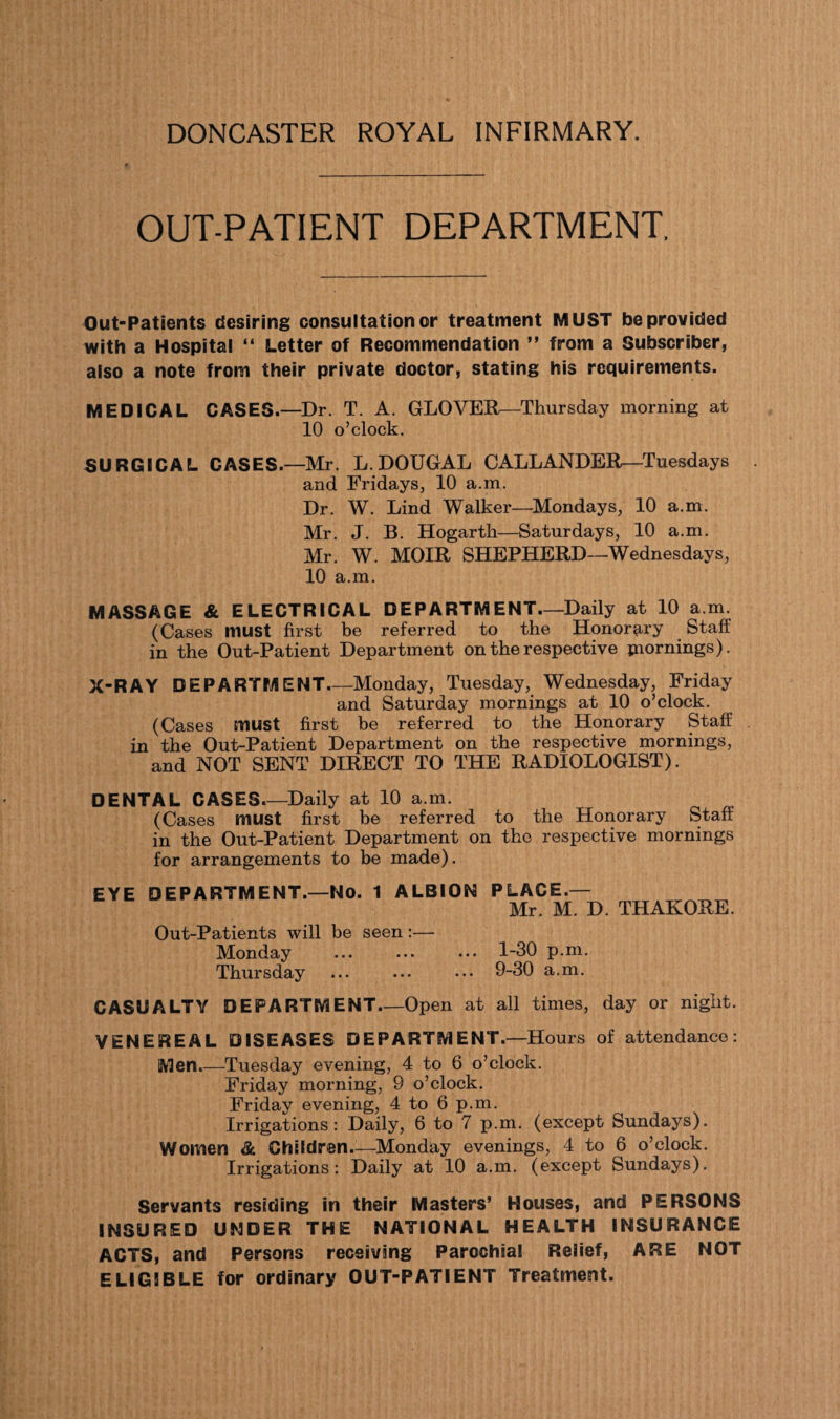 DONCASTER ROYAL INFIRMARY, OUT-PATIENT DEPARTMENT, Out-Patients desiring consultation or treatment MUST be provided with a Hospital “ Letter of Recommendation ” from a Subscriber, also a note from their private doctor, stating his requirements. MEDICAL CASES.—Dr. T. A. GLOVER—Thursday morning at 10 o’clock. SURGICAL CASES.—Mr. L.DOUGAL CALLANDER—Tuesdays and Fridays, 10 a.m. Dr. W. Lind Walker—Mondays, 10 a.m. Mr. J. B. Hogarth—Saturdays, 10 a.m. Mr. W. MOIR SHEPHERD—Wednesdays, 10 a.m. MASSAGE & ELECTRICAL DEPARTMENT.—Daily at 10 a.m. (Cases must first be referred to the Honorary Staff in the Out-Patient Department on the respective mornings). X-RAY DEPARTMENT_Monday, Tuesday, Wednesday, Friday and Saturday mornings at 10 o’clock. (Cases must first be referred to the Honorary Staff in the Out-Patient Department on the respective mornings, and NOT SENT DIRECT TO THE RADIOLOGIST). DENTAL CASES_Daily at 10 a.m. (Cases must first be referred to the Honorary Staff in the Out-Patient Department on the respective mornings for arrangements to be made). EYE DEPARTMENT.—NO. 1 ALBION PLACE — Mr. M. D. THAKORE. Out-Patients will be seen:— Monday ... ... ... 1-30 p.m. Thursday ... ... ... 9-30 a.m. CASUALTY DEPARTMENT_Open at all times, day or night. VENEREAL DISEASES DEPARTMENT.—Hours of attendance: Men.—Tuesday evening, 4 to 6 o’clock. Friday morning, 9 o’clock. Friday evening, 4 to 6 p.m. Irrigations: Daily, 6 to 7 p.m. (except Sundays). Women & Children-—Monday evenings, 4 to 6 o’clock. Irrigations: Daily at 10 a.m. (except Sundays). Servants residing in their Masters’ Houses, and PERSONS INSURED UNDER THE NATIONAL HEALTH INSURANCE ACTS, and Persons receiving Parochial Relief, ARE NOT ELIGIBLE for ordinary OUT-PATIENT Treatment.