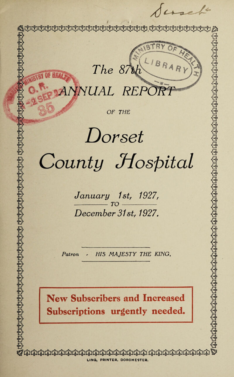 The UAL €> & & & & 6 e & & & <B> 6 6 & & & © & & -B B B B B B B B B B B B B B OF THE Dorset County Jiospital January 1st^ 1927, - TO- December 31 st, 1927, Patron HIS MAJESTY THE KING, New Subscribers and Increased Subscriptions urgently needed. B B B B B B B B B B B B B B B B B B B B B B B B B B B B B B B B B B B B B B B B B B B B B B ■'O'^ ‘^O'^ ‘•'(S' LINO, PRINTER, DORCHESTER.