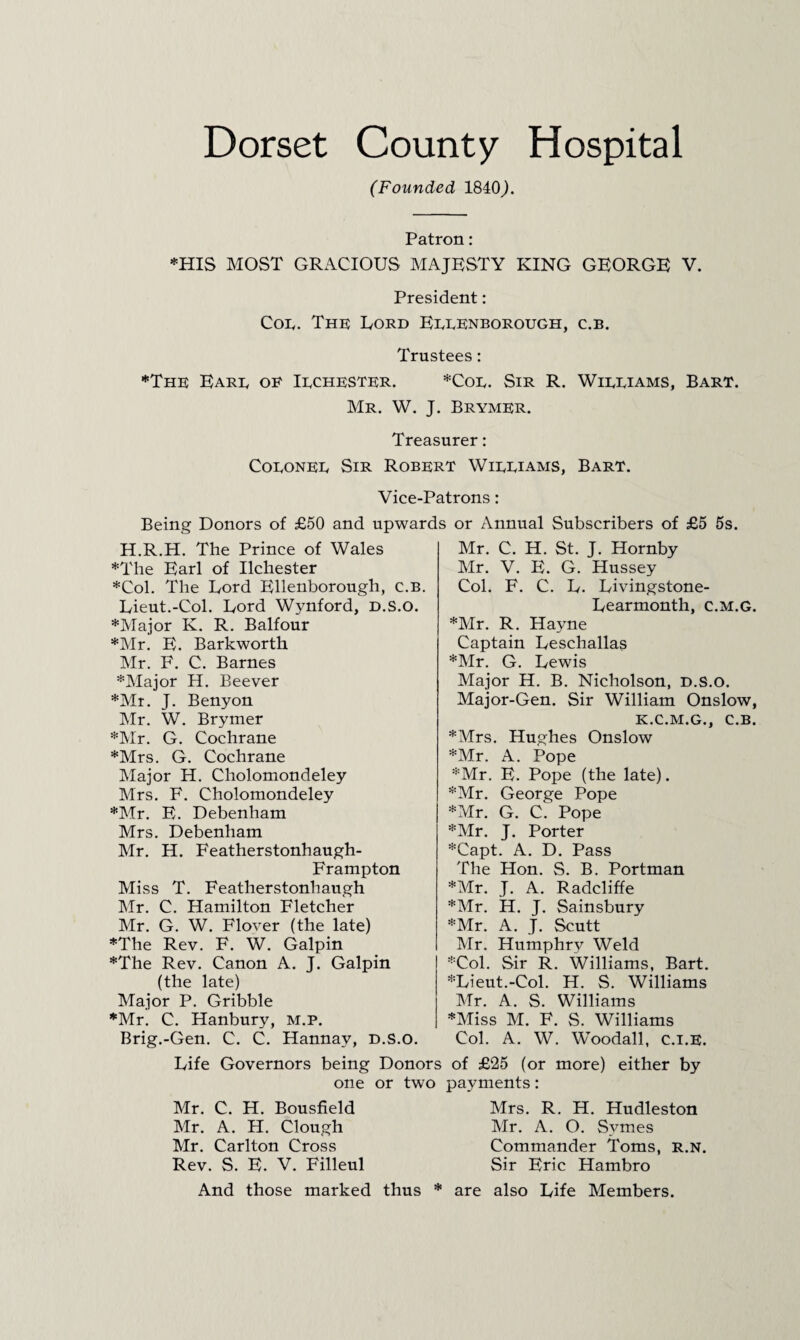 (Founded 1840 Patron: *HIS MOST GRACIOUS MAJKSTY KING GEORGE V. President: Con. The Lord Eeeenborough, c.b. Trustees: ♦The Eare oe Iechester. *Coe. Sir R. Wieeiams, Bart. Mr. W. J. Brymer. Treasurer: CoEONEE Sir Robert Wieeiams, Bart. Vice-Patrons: Being Donors of £50 and upwards or Annual Subscribers of £5 5s. H.R.H. The Prince of Wales *The Earl of Ilchester *Col. The Dord Ellenborough, c.b. Uieut.-Col. Dord Wynford, D.S.O. ♦Alajor K. R. Balfour *Mr. E. Barkworth Mr. F. C. Barnes ♦Major H. Beever ♦Mr. J. Benyon Mr. W. Brymer ♦Mr. G. Cochrane ♦Mrs. G. Cochrane IMajor H. Cholomondeley Mrs. F. Cholomondeley ♦Mr. E. Debenham Mrs. Debenham Mr. H. Featherstonhaugh- Frampton Miss T. Featherstonhaugh Mr. C. Hamilton Fletcher Mr. G. W. Flover (the late) ♦The Rev. F. W. Galpin ♦The Rev. Canon A. J. Galpin (the late) Major P. Gribble ♦Mr. C. Hanbury, m.p. Brig.-Gen. C. C. Hannay, d.S.o. Mr. C. H. St. J. Hornby Mr. V. E. G. Hussey Col. F. C. E. Livingstone- Eearmonth, c.m.g. ♦Mr. R. Hayne Captain Ueschallas ♦Mr. G. Lewis Major H. B. Nicholson, D.S.O. Major-Gen. Sir William Onslow, K.C.M.G., C.B. ♦Mrs. Hughes Onslow ♦Mr. A. Pope ♦Mr. E. Pope (the late). ♦Mr. George Pope ♦Mr. G. C. Pope ♦Air. J. Porter ♦Capt. A. D. Pass The Hon. S. B. Portman ♦Mr. J. A. Radcliffe ♦Air. H. J. Sainsbury ♦Mr. A. J. Scutt Air. Humphry Weld ♦Col. Sir R. Williams, Bart. ♦Lieut.-Col. H. S. Williams Mr. A. S. Williams ♦Aliss M. F. S. Williams Col. A. W. Woodall, c.i.E. Life Governors being Donors of £25 (or more) either by one or two payments: Mr. C. H. Bousfield Air. A. H. Clough Mr. Carlton Cross Rev. S. E. V. Filleul Mrs. R. H. Hudleston Air. A. O. Symes Commander Toms, r.n. Sir Eric Hambro And those marked thus * are also Life Members.