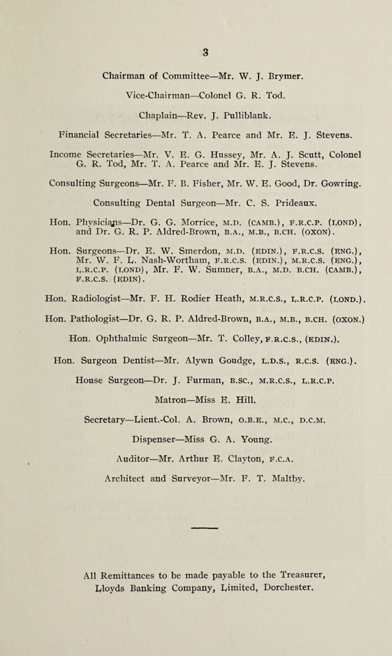 Chairman of Committee—Mr. W. J. Brymer. Vice-Chairman—rColonel G. R. Tod. Chaplain—Rev. J. Pulliblank. Financial Secretaries—Mr. T. A. Pearce and Mr. E. J. Stevens. Income Secretaries—Mr. V. E. G. Hussey, Mr. A. J. Scutt, Colonel G. R. Tod, Mr. T. A. Pearce and Mr. E. J. Stevens. Consulting Surgeons—Mr. F. B. Fisher, Mr, W, E. Good, Dr. Gowring. Consulting Dental Surgeon—Mr. C. S. Prideaux. Hon. Physici^s—Dr. G. G. Morrice, m.d. (came.), E.r.c.p. (eond), and Dr. G. R. P. Aldred-Brown, b.a., m.b., b.ch. (oxon). Hon, Surgeons—Dr. E. W. Smerdon, m.d. (kdin.), f.r.c.S. (eng.), Mr. W, F. E. Nash-Wortham, F.r.c.S. (edin.), m.r.c.S. (eng.), E. R.c.p. (bond), Mr. F. W. Sumner, b.a., m.d. b.ch. (camb.), F. R.C.S. (EDIN). Hon. Radiologist—Mr. F. H. Rodier Heath, m.r.c.S., e.R.c.p. (eond.). Hon. Pathologist—Dr. G. R. P. Aldred-Brown, b.a., m.b., b.ch. (oxon.) Hon. Ophthalmic Surgeon—Mr. T. Colley, f.r.c.S., (edin.). Hon. Surgeon Dentist—Mr. Alywn Goudge, e.d.s., R.C.S. (eng.). House Surgeon—Dr. J. Furman, b.sc., m.r.c.S., e.R.c.p. Matron—Miss E. Hill. Secretary—Lieut.-Col. A. Brown, o.b.e., m.c., d.c.m. Dispenser—Miss G, A. Young. Auditor—Mr. Arthur E. Clayton, F.c.a. Architect and Surveyor—Mr. F. T. Maltby. All Remittances to be made payable to the Treasurer, Lloyds Banking Company, Limited, Dorchester.