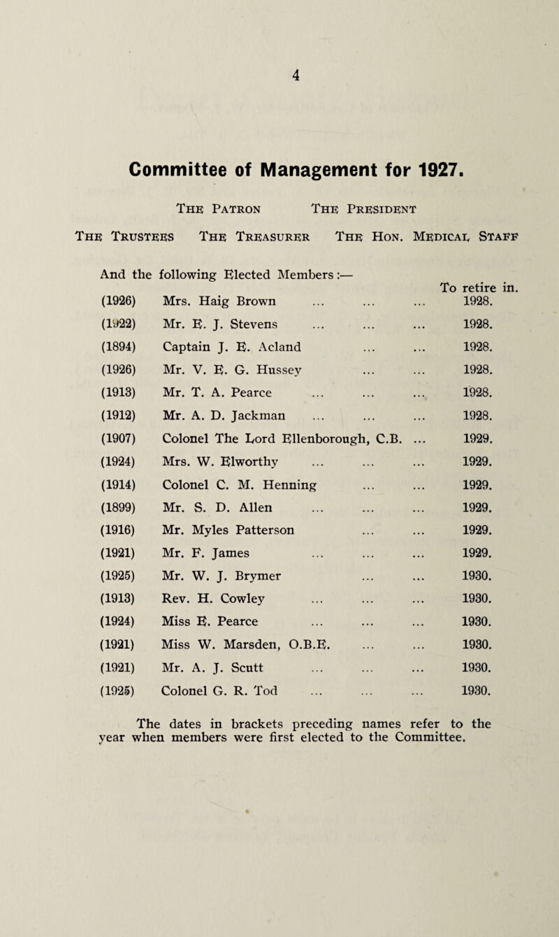 Committee of Management for 1927. The Patron The President The Trustees The Treasurer The Hon. Medicae Staff And the following Elected Members :— To retire in. (1926) Mrs. Haig Brown 1928. (1922) Mr. E. J. Stevens 1928. (1894) Captain J. E. Acland 1928. (1926) Mr. V. E. G. Hussey . 1928. (1913) Mr. T. A. Pearce 1928. (1912) Mr. A. D. Jackman 1928. (1907) Colonel The Lord Ellenborough, C.B. ... 1929. (1924) Mrs. W. Elworthy 1929. (1914) Colonel C. M. Henning 1929. (1899) Mr. S. D. Allen 1929. (1916) Mr. Myles Patterson 1929. (1921) Mr. F. James 1929. (1925) Mr. W. J. Brymer 1930. (1913) Rev. H. Cowley 1930. (1924) Miss E. Pearce 1930. (1921) Miss W. Marsden, O.B.E. 1930. (1921) Mr. A. J. Scutt 1930. (1925) Colonel G. R. Tod . 1930. The dates in brackets preceding names refer to the year when members were first elected to the Committee.