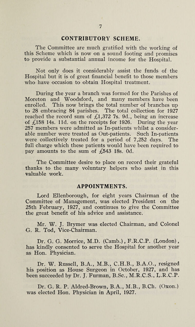 CONTRIBUTORY SCHEME. The Committee are much gratified with the working of this Scheme which is now on a sound footing and promises to provide a substantial annual income for the Hospital. Not only does it considerably assist the funds of the Hospital but it is of great financial benefit to those members who have occasion to obtain Hospital treatment. During the year a branch was formed for the Parishes of Moreton and Woodsford, and many members have been enrolled. This now brings the total number of branches up to 28 embracing 84 parishes. The total collection for 1927 reached the record sum of ;£l,372 7s. 9d., being an increase of ;£158 14s. lid. on the receipts for 1926. During the year 257 members were admitted as In-patients whilst a consider¬ able number were treated as Out-patients. Such In-patients were collectively treated for a period of 7,252 days. The full charge which these patients would have been required to pay amounts to the sum of ;£543 18s. Od. The Committee desire to place on record their grateful thanks to the many voluntary helpers who assist in this valuable work. APPOINTMENTS. Lord Ellenborough, for eight years Chairman of the Committee of Management, was elected President on the 25th February, 1927, and continues to give the Committee the great benefit of his advice and assistance. Mr. W. J. Brymer was elected Chairman, and Colonel G. R. Tod, Vice-Chairman. Dr. G. G. Morrice, M.D. (Camb.), F.R.C.P. (London), has kindly consented to serve the Hospital for another year as Hon. Physician. Dr. W. Russell, B.A., M.B., C.H.B., B.A.O., resigned his position as House Surgeon in October, 1927, and has been succeeded by Dr. J. Furman, B.Sc., M.R.C.S., L-R-C.P. Dr. G. R. P. Aldred-Brown, B.A., M.B., B.Ch. (Oxon.) was elected Hon. Physician in April, 1927.