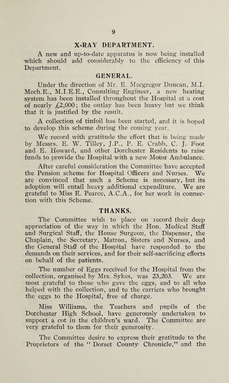 X=RAY DEPARTMENT. A new and up-to-date apparatus is now being installed wdiich should add considerably to the efficiency of this Department. GENERAL. Under the direction of INIr. E. Tvlacgregor Duncan, M.I. Mech.E., M.I.E.E., Consulting Engineer, a new heating system has been installed throughout the Hospital at a cost of nearly ;£2,000; the outlay has been heavy but we think that it is justified by the result. A collection of tinfoil has been started, and it is hoped to develop this scheme during the coming year. We record with gratitude the effort that is being made by Messrs. E. W. Tilley, J.P., P. E. Crabb, C. J. Foot and E. Howard, and other Dorchester Residents to raise funds to provide the Hospital with a new Motor Ambulance. After careful consideration the Committee have accepted the Pension scheme for Hospital Officers and Nurses. We are convinced that such a Scheme is necessary, but its adoption will entail heavy additional expenditure. We are grateful to Miss E. Pearce, A.C.A., for her work in connec¬ tion with this Scheme. THANKS. The Committee wish to place on record their deep appreciation of the way in which the Hon. Medical Staff and Surgical Staff, the House Surgeon, the Dispenser, the Chaplain, the Secretary, Matron, Sisters and Nurses, and the General Staff of the Hospital have responded to the demands on their services, and for their self-sacrificing efforts on behalf of the patients. The number of Eggs received for the Hospital from the collection, organised by Mrs. Sykes, was 23,203. We are most grateful to those who gave the eggs, and to all who helped with the collection, and to the carriers who brought the eggs to the Hospital, free of charge. Miss Williams, the Teachers and pupils of the Dorchester High School, have generously undertaken to support a cot in the children’s ward. The Committee are very grateful to them for their generosity. The Committee desire to express their gratitude to the Proprietors of the “ Dorset County Chronicle,” and the