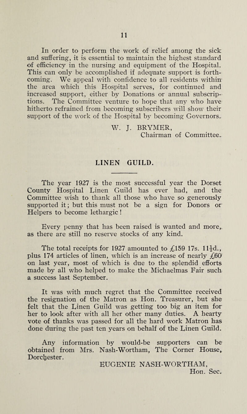 In order tO' perform the work of relief among the sick and suffering, it is essential tO' maintain the highest standard of efficiency in the nursing and equipment of the Hospital. This can only be accomplished if adequate support is forth¬ coming. We appeal with confidence to all residents withim the area which this Hospital serves, for continued and increased support, either by Donations or annual subscrip¬ tions. The Committee venture to hope that any who have hitherto refrained from becoming subscribers will show their support of the work of the Hospital by becoming Governors. W. J. BRYMHR, Chairman of Committee. LINEN GUILD. The year 1927 is the most successful year the Dorset County Hospital Linen Guild has ever had, and the Committee wish to thank all those who have so generously supported it; but this must not be a sign for Donors or Helpers to become lethargic ! Every penny that has been raised is wanted and more,, as there are still no reserve stocks of any kind. The total receipts for 1927 amounted tO' ;£159 17s. llfd., plus 174 articles of linen, which is an increase of nearly ;£6() on last year, most of which is due to the splendid efforts made by all who helped to make the Michaelmas Fair such a success last September. It was with much regret that the Committee received the resignation of the Matron as Hon. Treasurer, but she felt that the Linen Guild was getting too big an item for her to look after with all her other many duties. A hearty vote of thanks was passed for all the hard work Matron has done during the past ten years on behalf of the Linen Guild. Any information by would-be supporters can be obtained from Mrs. Nash-Wortham, The Corner House, Dorchester. EUGENIE NASH-WORTH AM, Hon. Sec.