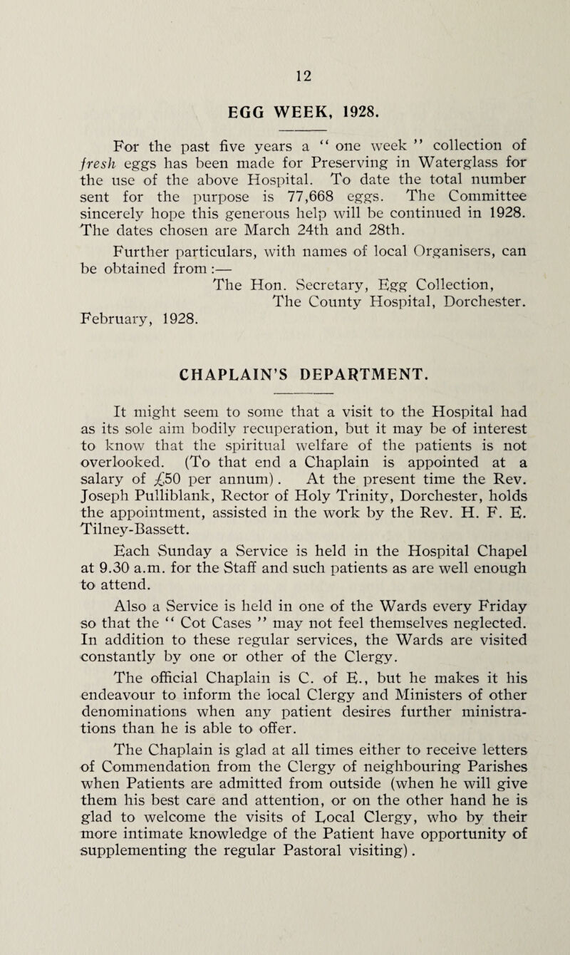 EGG WEEK, 1928. For the past five years a “ one week ” collection of fresh eggs has been made for Preserving in Waterglass for the use of the above Hospital. To date the total number sent for the purpose is 77,668 eggs. The Committee sincerely hope this generous help will be continued in 1928. The dates chosen are March 24th and 28th. Further particulars, with names of local Organisers, can be obtained from :— The Hon. Secretary, Egg Collection, The County Hospital, Dorchester. February, 1928. CHAPLAIN’S DEPARTMENT. It might seem to some that a visit to the Hospital had as its sole aim bodily recuperation, but it may be of interest to know that the spiritual welfare of the patients is not overlooked. (To that end a Chaplain is appointed at a salary of ;£50 per annum). At the present time the Rev. Joseph Pulliblank, Rector of Holy Trinity, Dorchester, holds the appointment, assisted in the work by the Rev. H. F. E. Tilney-Bassett. Each Sunday a Service is held in the Hospital Chapel at 9.30 a.m. for the Staff and such patients as are well enough tO' attend. Also a Service is held in one of the Wards every Friday so that the “ Cot Cases ” may not feel themselves neglected. In addition to these regular services, the Wards are visited constantly by one or other of the Clergy. The official Chaplain is C. of E., but he makes it his endeavour to inform the local Clergy and Ministers of other denominations when any patient desires further ministra¬ tions than he is able to offer. The Chaplain is glad at all times either to receive letters of Commendation from the Clergy of neighbouring Parishes when Patients are admitted from outside (when he will give them his best care and attention, or on the other hand he is glad to welcome the visits of Local Clergy, who by their more intimate knowledge of the Patient have opportunity of supplementing the regular Pastoral visiting).