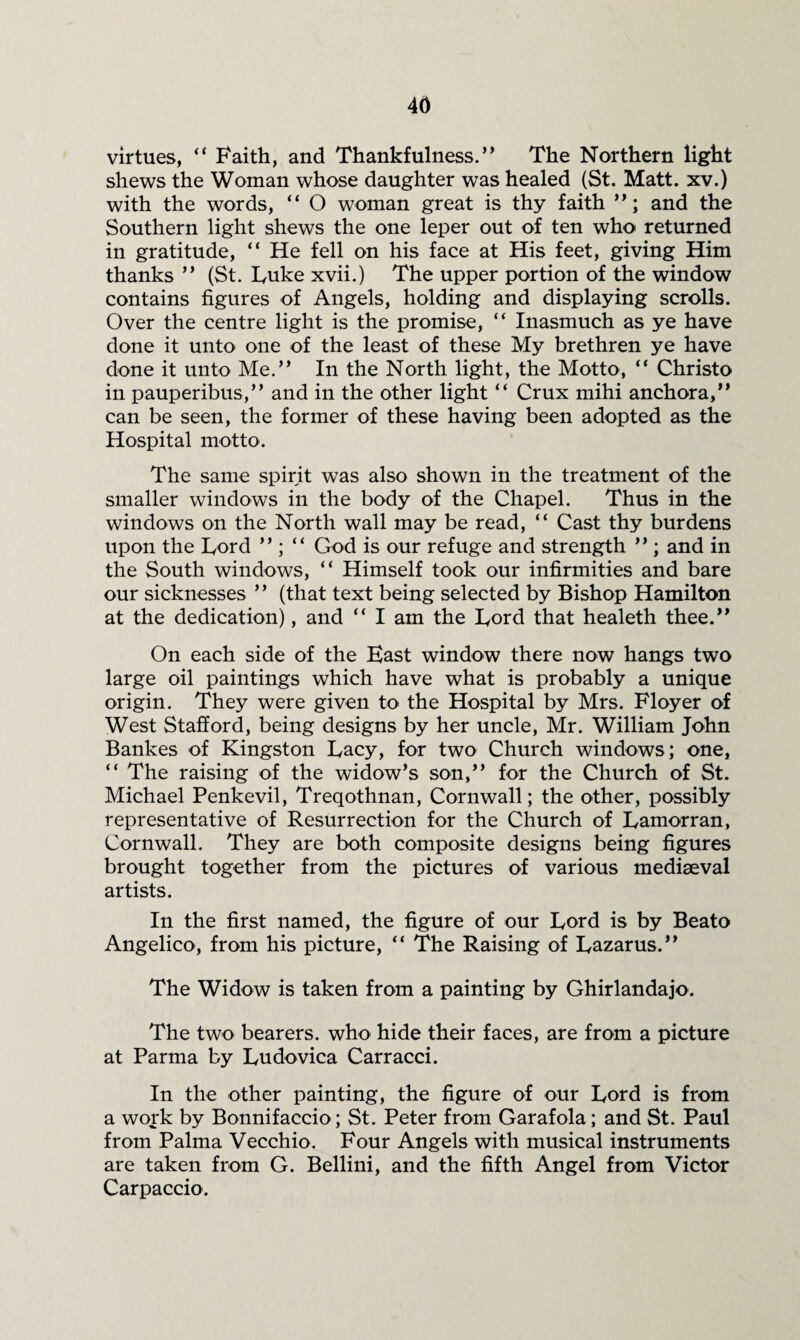 virtues, Faith, and Thankfulness.’* The Northern light shews the Woman whose daughter was healed (St. Matt, xv.) with the words, “ O woman great is thy faith and the Southern light shews the one leper out of ten who returned in gratitude, “ He fell on his face at His feet, giving Him thanks ” (St. lyuke xvii.) The upper portion of the window contains figures of Angels, holding and displaying scrolls. Over the centre light is the promise, “ Inasmuch as ye have done it unto one of the least of these My brethren ye have done it unto Me.” In the North light, the Motto, ” Christo in pauperibus,” and in the other light ” Crux mihi anchora,” can be seen, the former of these having been adopted as the Hospital motto. The same spirit was also shown in the treatment of the smaller windows in the body of the Chapel. Thus in the windows on the North wall may be read, ” Cast thy burdens upon the Lord ” ; “ God is our refuge and strength ” ; and in the South windows, ” Himself took our infirmities and bare our sicknesses ” (that text being selected by Bishop Hamilton at the dedication), and ” I am the Lord that healeth thee.” On each side of the East window there now hangs two large oil paintings which have what is probably a unique origin. They were given to the Hospital by Mrs. Floyer of West Stafford, being designs by her uncle, Mr. William John Bankes of Kingston Lacy, for two Church windows; one, ” The raising of the widow’s son,” for the Church of St. Michael Penkevil, Treqothnan, Cornwall; the other, possibly representative of Resurrection for the Church of Lamorran, Cornwall. They are both composite designs being figures brought together from the pictures of various mediaeval artists. In the first named, the figure of our Lord is by Beato Angelico, from his picture, ” The Raising of Lazarus.” The Widow is taken from a painting by Ghirlandajo. The two bearers, who hide their faces, are from a picture at Parma by Ludovica Carracci. In the other painting, the figure of our Lord is from a work by Bonnifaccio; St. Peter from Garafola; and St. Paul from Palma Vecchio. Four Angels with musical instruments are taken from G. Bellini, and the fifth Angel from Victor Carpaccio.