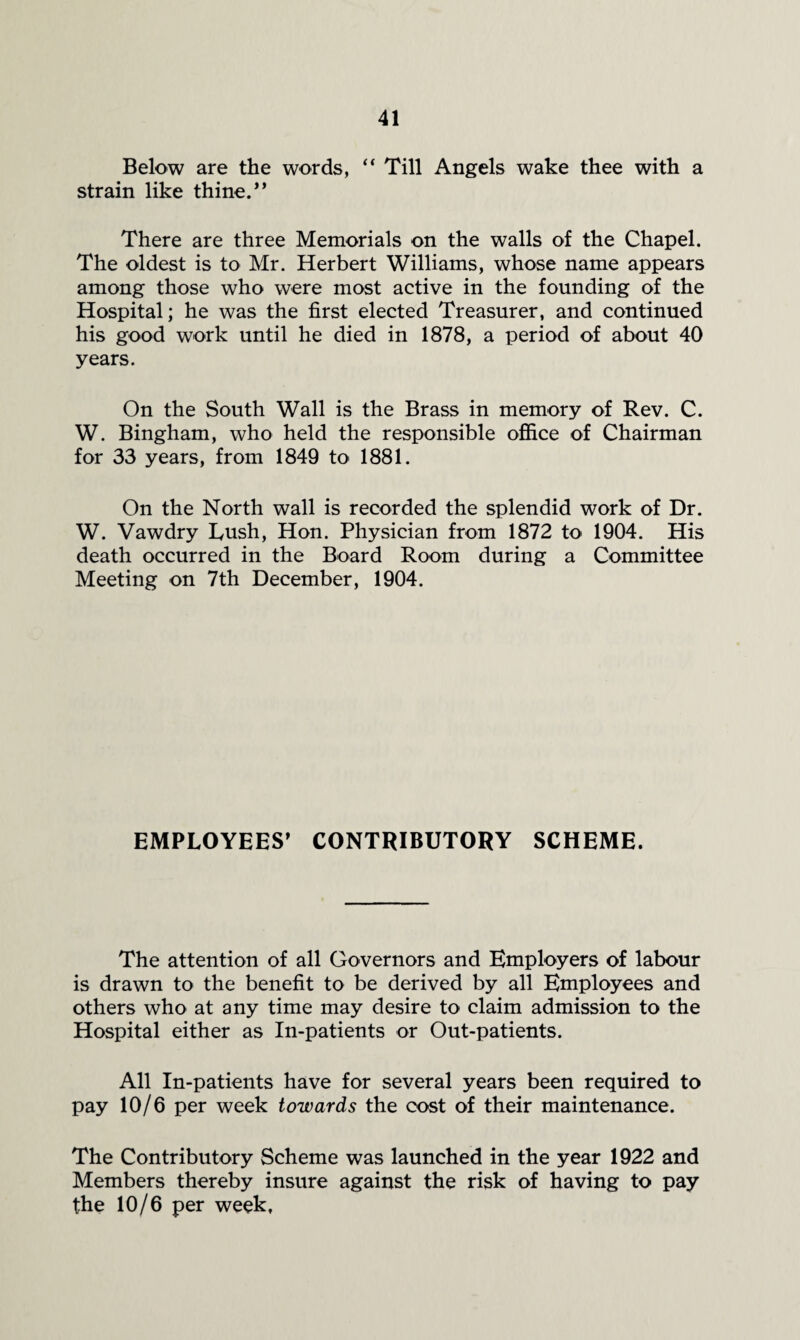 Below are the words, “ Till Angels wake thee with a strain like thine.** There are three Memorials on the walls of the Chapel. The oldest is to Mr. Herbert Williams, whose name appears among those who were most active in the founding of the Hospital; he was the first elected Treasurer, and continued his good work until he died in 1878, a period of about 40 years. On the South Wall is the Brass in memory of Rev. C. W. Bingham, who held the responsible ofiice of Chairman for 33 years, from 1849 to 1881. On the North wall is recorded the splendid work of Dr. W. Vawdry Tush, Hon. Physician from 1872 to 1904. His death occurred in the Board Room during a Committee Meeting on 7th December, 1904. EMPLOYEES* CONTRIBUTORY SCHEME. The attention of all Governors and Employers of labour is drawn to the benefit to be derived by all Employees and others who at any time may desire to claim admission to the Hospital either as In-patients or Out-patients. All In-patients have for several years been required to pay 10/6 per week towards the cost of their maintenance. The Contributory Scheme was launched in the year 1922 and Members thereby insure against the risk of having to pay the 10/6 per week.