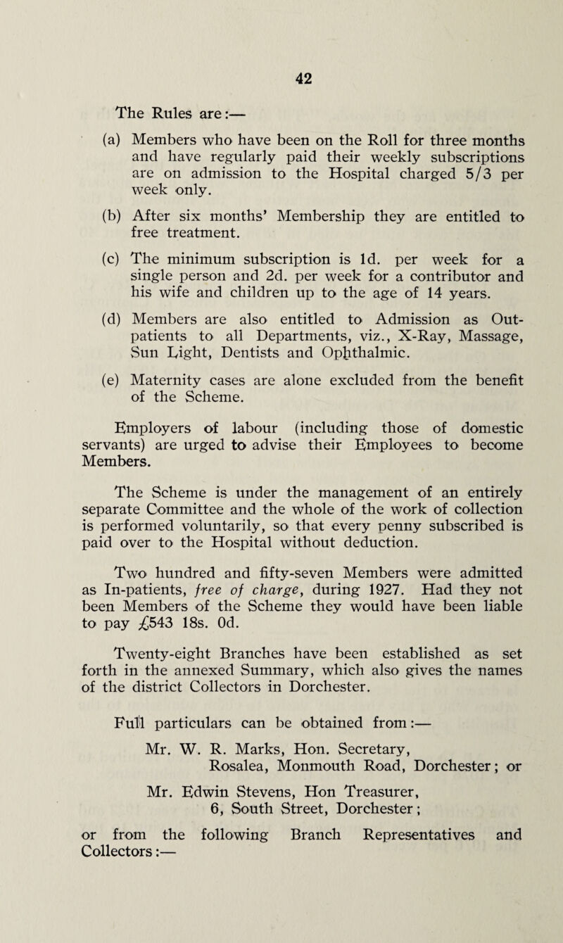 The Rules are:— (a) Members who have been on the Roll for three months and have regularly paid their weekly subscriptions are on admission to the Hospital charged 5/3 per week only. (b) After six months’ Membership they are entitled to free treatment. (c) The minimum subscription is Id. per week for a single person and 2d. per week for a contributor and his wife and children up to the age of 14 years. (d) Members are also entitled to Admission as Out¬ patients to all Departments, viz., X-Ray, Massage, vSun Light, Dentists and Ophthalmic. (e) Maternity cases are alone excluded from the benefit of the Scheme. Employers of labour (including those of domestic servants) are urged to advise their Employees to become Members. The Scheme is under the management of an entirely separate Committee and the whole of the work of collection is performed voluntarily, so that every penny subscribed is paid over to the Hospital without deduction. Two hundred and fifty-seven Members were admitted as In-patients, free of charge^ during 1927. Had they not been Members of the Scheme they would have been liable to pay ;£543 18s. Od. Twenty-eight Branches have been established as set forth in the annexed Summary, which also gives the names of the district Collectors in Dorchester. Ful'l particulars can be obtained from:— Mr. W. R. Marks, Hon. Secretary, Rosalea, Monmouth Road, Dorchester; or Mr. Edwin Stevens, Hon Treasurer, 6, South Street, Dorchester; or from the following Branch Representatives and Collectors:—