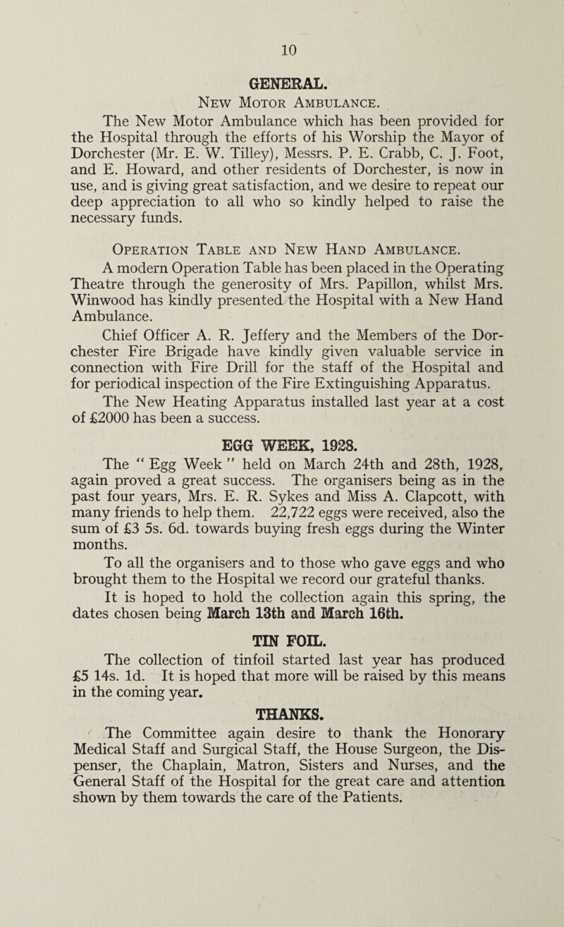 GENERAL. New Motor Ambulance. The New Motor Ambulance which has been provided for the Hospital through the efforts of his Worship the Mayor of Dorchester (Mr. E. W. Tilley), Messrs. P. E. Crabb, C. J. Foot, and E. Howard, and other residents of Dorchester, is now in use, and is giving great satisfaction, and we desire to repeat our deep appreciation to all who so kindly helped to raise the necessary funds. Operation Table and New Hand Ambulance. A modern Operation Table has been placed in the Operating Theatre through the generosity of Mrs. Papillon, whilst Mrs. Winwood has kindly presented, the Hospital with a New Hand Ambulance. Chief Officer A. R. Jeffery and the Members of the Dor¬ chester Fire Brigade have kindly given valuable service in connection with Fire Drill for the staff of the Hospital and for periodical inspection of the Fire Extinguishing Apparatus. The New Heating Apparatus installed last year at a cost of £2000 has been a success. EGG WEEK, 1928. The “ Egg Week ” held on March 24th and 28th, 1928, again proved a great success. The organisers being as in the past four years, Mrs. E. R. Sykes and Miss A. Clapcott, with many friends to help them. 22,722 eggs were received, also the sum of £3 5s. 6d. towards buying fresh eggs during the Winter months. To all the organisers and to those who gave eggs and who brought them to the Hospital we record our grateful thanks. It is hoped to hold the collection again this spring, the dates chosen being March 13th and March 16th. TIN FOIL. The collection of tinfoil started last year has produced £5 14s. Id. It is hoped that more will be raised by this means in the coming year. THANKS. The Committee again desire to thank the Honorary Medical Staff and Surgical Staff, the House Surgeon, the Dis¬ penser, the Chaplain, Matron, Sisters and Nurses, and the General Staff of the Hospital for the great care and attention shown by them towards the care of the Patients.