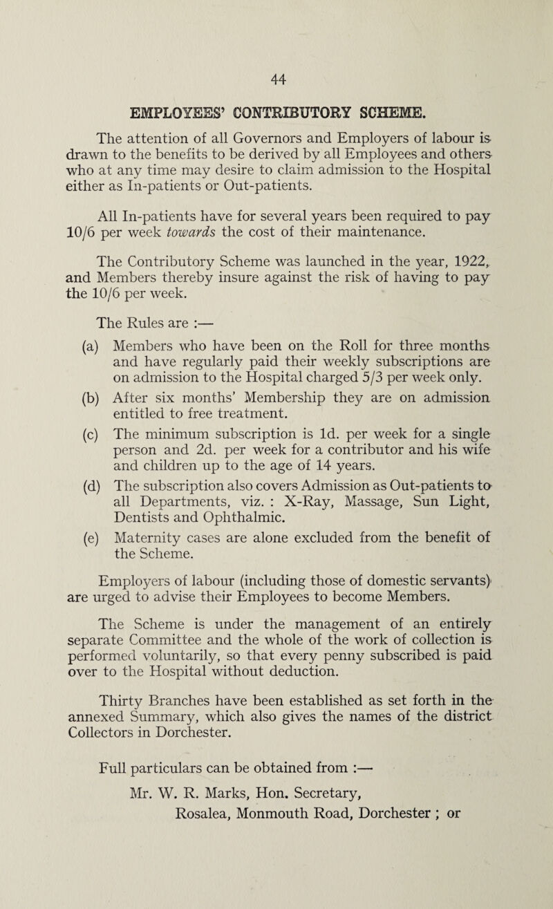 EMPLOYEES’ CONTRIBUTORY SCHEME. The attention of all Governors and Employers of labour is drawn to the benefits to be derived by all Employees and others who at any time may desire to claim admission to the Hospital either as In-patients or Out-patients. All In-patients have for several years been required to pay 10/6 per week towards the cost of their maintenance. The Contributory Scheme was launched in the year, 1922, and Members thereby insure against the risk of having to pay the 10/6 per week. The Rules are :— (a) Members who have been on the Roll for three months and have regularly paid their weekly subscriptions are on admission to the Hospital charged 5/3 per week only. (b) After six months’ Membership they are on admission entitled to free treatment. (c) The minimum subscription is Id. per week for a single person and 2d. per week for a contributor and his wife and children up to the age of 14 years. (d) The subscription also covers Admission as Out-patients to all Departments, viz. : X-Ray, Massage, Sun Light, Dentists and Ophthalmic. (e) Maternity cases are alone excluded from the benefit of the Scheme. Employers of labour (including those of domestic servants)* are urged to advise their Employees to become Members. The Scheme is under the management of an entirely separate Committee and the whole of the work of collection is performed voluntarily, so that every penny subscribed is paid over to the Hospital without deduction. Thirty Branches have been established as set forth in the annexed Summary, which also gives the names of the district Collectors in Dorchester. Full particulars can be obtained from :— Mr. W. R. Marks, Hon. Secretary, Rosalea, Monmouth Road, Dorchester ; or