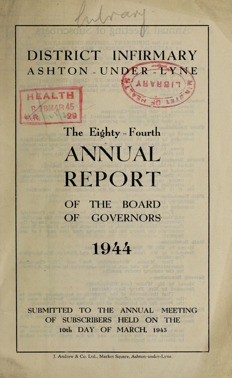 DISTRICT INFIRMARY The Eighty - Fourth ANNUAL REPORT OF THE BOARD OF GOVERNORS 1944 SUBMITTED TO THE ANNUAL MEETING OF SUBSCRIBERS HELD ON THE lOtk DAY OF MARCH 1945 J. Andrew & Co. Ltd., Market Square, Ashton-under-Lyne.