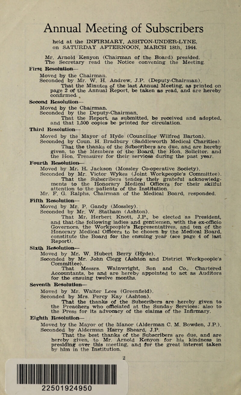 Annual Meeting of Subscribers held at the INFIRMARY, ASHTON-UNDER-LYNE, on SATURDAY AFTERNOON, MARCH 18th, 1944. Mr. Arnold Kenyon (Chairman of the Board) presided. The Secretary read the Notice convening the Meeting. First Resolution— Moved by the Chairman. Seconded by Mr. W. H. Andrew, J.P. (Deputy-Chairman). That the Minutes of the last Annual Meeting, as printed on page 2 of the Annual Report, be taken as read, and are hereby confirmed. % Second Resolution— Moved by the Chairman. Seconded by the Deputy-Chairman. That the Report, as submitted, be received and adopted, and that 1,500 copies be printed for circulation. Third Resolution- Moved by the Mayor of Hyde (Councillor Wilfred Barton). Seconded by Coun. H. Bradbury (Saddleworth Medical Charities) That the thanks of the Subscribers are due, and are hereby given, to the Members of the Board, the Hon. Solicitor, and the Hon. Treasurer for their services during the past year. Fourth Resolution— Moved by Mr. H. Jackson (Mossley Co-operative Society). Seconded by Mr. Victor Wykes (Joint Workpeople’s Committee). That the Subscribers tender their grateful acknowledg¬ ments to the Honorary Medical Officers for their skilful attention to the patients of the Institution. Mr. F. G. Ralphs, Chairman of the Medical Board, responded. Fifth Resolution— Moved by Mr. P. Gandy (Mossley). Seconded by Mr. W. Statham (Ashton). That Mr. Herbert Knott, J.P., be elected as President, and that the following ladies and gentlemen, with the ex-officio Governors, the Workpeople’s Representatives, and ten of the Honorary Medical Officers to be chosen by the Medical Board, constitute the Board for the ensuing year (see page 4 of last Report). Sixth Resolution— Moved by Mr. W. Hubert Berry (Hyde). Seconded by Mr. John Clegg (Ashton and District Workpeople’s Committee). That Messrs. Wainwright, Son and Co., Chartered Accountants, be and are hereby appointed to act as Auditors for the ensuing twelve months. Seventh Resolution— Moved by Mr. Walter Lees (Greenfield). Seconded by Mrs. Percy Kay (Ashton). That the thanks of the Subscribers are hereby given to the Preachers who officiated at the Sunday Services; also to the Press for its advocacy of the claims of the Infirmary. Eighth Resolution— Moved by the Mayor of the Manor (Alderman C. M. Bowden, J.P.). Seconded by Alderman Harry Sheard, J.P. That the best thanks of the Subscribers are due, and are hereby given, to Mr. Arnold Kenyon for his kindness in presiding over this meeting, and for the great interest taken by him in the Institution. 22501924950