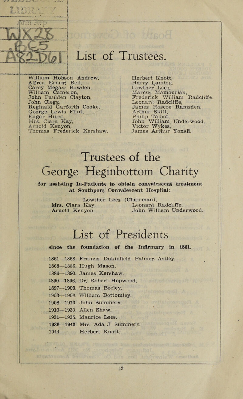 List of Trustees William Hobson Andrew, Alfred Ernest Bell, Carey Megaw Bowden, William Cameron, John Paulden Clayton, John Clegg, Reginald Garforth Cooke, George Lewis Flint, Edgar Hurst, Mrs. Clara Kay, Arnold Kenyon, Thomas Frederick Kershaw, Herbert Knott, Harry Laming, Lowther* Lees, Marcus Mamourian, Frederick William Radcliffe Leonard Radcliffe, James Roscoe Ramsden, Arthur Skitt, Philip Talbot, John William Underwood, Victor Wykes' James Arthur Yoxall. Trustees of the George Heginbottom Charity for assisting In-Patients to obtain convalescent treatment at Southport Convalescent Hospital: Lowther Lees (Chairman), Mrs. Clara Kay, j Leonard RadcLfFe, Arnold Kenyon, i John William Underwood, List of Presidents since the foundation of the Infirmary in 1861, 1861—1868. Francis Dukinfteld Palmer- Astley 1868—1886. Hugh Mason. 1886—1890. James Kershaw. 1890—1896. Dr. Robert Hopwood. 1897—1903. Thomas Beeley. 1903—1908. William Bottomley. 1908—1910. John Summers. 1910—1930. Allen Shaw. 1931—1935. Maurice Lees. 1936—1943. Mrs. Ada J. Summers. 1944— Herbert Knott.