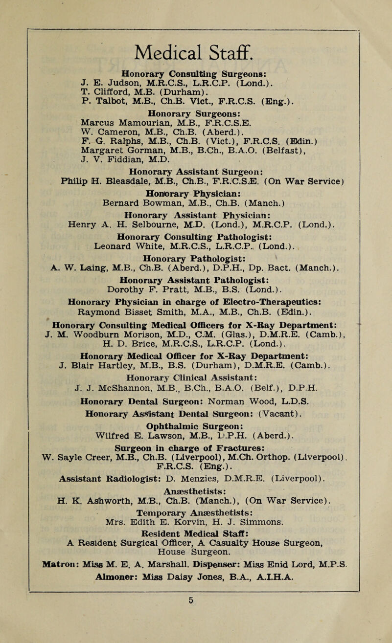 Medical Staff. Honorary Consul ting Surgeons: J. E. Judson, M.R.C.S., L.R.C.P. (Lond.). T. Clifford, M.B. (Durham). P. Talbot, M.B., Ch.B. Viet., F.R.C.S. (Eng.). Honorary Surgeons: Marcus Mamourian, M.B., F.R.C.S.E. W. Cameron, M.B., Ch.B. (Aberd.). F. G. Ralphs, M.B., Ch.B. (Viet.), F.R.C.S. (Bdin.) Margaret Gorman, M.B., B.Ch., B.A.O. (Belfast), J. V. Fiddian, M.D. Honorary Assistant Surgeon: Philip H. Bleasdale, M.B., Ch.B., F.R.C.S.E. (On War Service) Honorary Physician: Bernard Bowman, M.B., Ch.B. (Manch.) Honorary Assistant Physician: Henry A. H. Selbourne, M.D. (Lond.), M.R.C.P. (Lond.). Honorary Consulting Pathologist: Leonard White, M.R.C.S., L.R.C.P. (Lond.). Honorary Pathologist: A. W. Laing, M.B., Ch.B. (Aberd.), D.P.H., Dp. Bact. (Manch.). Honorary Assistant Pathologist: Dorothy F. Pratt, M.B., B.S. (Lond.). Honorary Physician in charge of Electro-Therapeutics: Raymond Bisset Smith, M.A., M.B., Ch.B. (Edin.). Honorary Consulting Medical Officers for X-Ray Department: J. M. Woodburn Morison, M.D., C.M. (Glas.), D.M.R.E. (Camb.), H. D. Brice, M.R.C.S., L.R.C.P. (Lond.). Honorary Medical Officer for X-Ray Department: J. Blair Hartley, M.B., B.S. (Durham), D.M.R.E. (Camb.). Honorary Clinical Assistant: J. J. McShannon, M.B., B.Ch., B.A.O. (Belf.), D.P.H. Honorary Dental Surgeon: Norman Wood, L.D.S. Honorary Assistant Dental Surgeon: (Vacant). Ophthalmic Surgeon: Wilfred E. Lawson, M.B., D.P.H. (Aberd.). Surgeon in charge of Fractures: W. Sayle Creer, M.B., Ch.B. (Liverpool), M.Ch. Orthop. (Liverpool), F.R.C.S. (Eng.). Assistant Radiologist: D. Menzies, D.M.R.E. (Liverpool). Anaesthetists: H. K. Ashworth, M.B., Ch.B. (Manch.), (On War Service). Temporary Anaesthetists: Mrs. Edith E. Korvin, H. J. Simmons. Resident Medical Staff: A Resident Surgical Officer, A Casualty House Surgeon, House Surgeon. Matron: Miss M. E. A. Marshall. Dispenser: Miss Enid Lord, M.P.S. Almoner: Miss Daisy Jones, B.A., A.I.H.A.