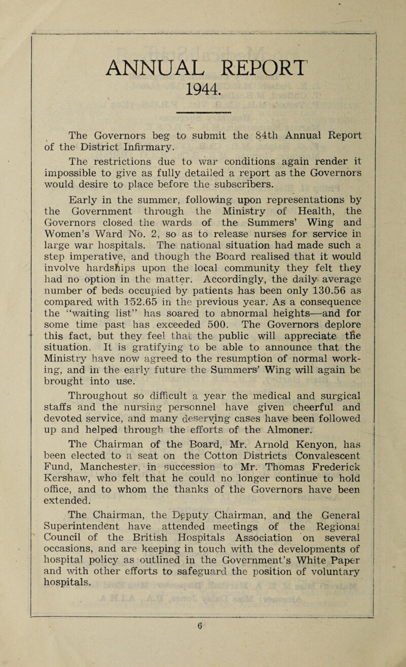 ANNUAL REPORT 1944. The Governors beg to submit the 84th Annual Report of the District Infirmary. The restrictions due to war conditions again render it impossible to give as fully detailed a report as the Governors would desire to place before the subscribers. Early in the summer, following upon representations by the Government through the Ministry of Health, the Governors closed the wards of the Summers’ Wing and Women’s Ward No. 2, so as to release nurses for service in large war hospitals. The national situation had made such a step imperative, and though the Board realised that it would involve hardships upon the local community they felt they had no option in the matter. Accordingly, the daily average number of beds occupied by patients has been only 130.56 as compared with 152.65 in the previous year. As a consequence the ‘‘waiting list” has soared to abnormal heights—and for some time past has exceeded 500. The Governors deplore this fact, but they feel that the public will appreciate tfie situation. It is gratifying to be able to announce that the Ministry have now agreed to the resumption of normal work¬ ing, and in the early future the Summers’ Wing will again be brought into use. Throughout so difficult a year the medical and surgical staffs and the nursing personnel have given cheerful and devoted service, and many deserving cases have been followed up and helped through the efforts of the Almoner. The Chairman of the Board, Mr. Arnold Kenyon, has been elected to a seat on the Cotton Districts Convalescent Fund, Manchester, in succession to Mr. Thomas Frederick Kershaw, who felt that he could no longer continue to hold office, and to whom the thanks of the Governors have been extended. The Chairman, the Deputy Chairman, and the General Superintendent have attended meetings of the Regional Council of the British Hospitals Association on several occasions, and are keeping in touch with the developments of hospital policy as outlined in the Government’s White Paper and with other efforts to safeguard the position of voluntary hospitals.