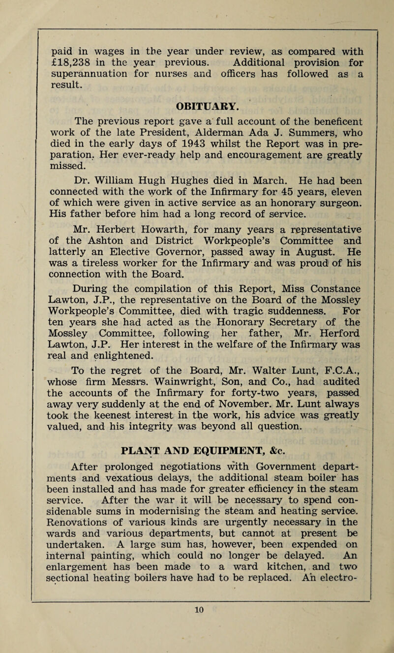 paid in wages in the year under review, as compared with £18,238 in the year previous. Additional provision for superannuation for nurses and officers has followed as a result. OBITUARY. The previous report gave a full account of the beneficent work of the late President, Alderman Ada J. Summers, who died in the early days of 1943 whilst the Report was in pre¬ paration. Her ever-ready help and encouragement are greatly missed. Dr. William Hugh Hughes died in March. He had been connected with the work of the Infirmary for 45 years, eleven of which were given in active service as an honorary surgeon. His father before him had a long record of service. Mr. Herbert Howarth, for many years a representative of the Ashton and District Workpeople’s Committee and latterly an Elective Governor, passed away in August. He was a tireless worker for the Infirmary and was proud of his connection with the Board. During the compilation of this Report, Miss Constance Lawton, J.P., the representative on the Board of the Mossley Workpeople’s Committee, died with tragic suddenness. For ten years she had acted as the Honorary Secretary of the Mossley Committee, following her father, Mr. Herford Lawton, J.P. Her interest in the welfare of the Infirmary was real and enlightened. To the regret of the Board, Mr. Walter Lunt, F.C.A., whose firm Messrs. Wainwright, Son, and Cb., had audited the accounts of the Infirmary for forty-two years, passed away very suddenly at the end of November. Mr. Lunt always took the keenest interest in the work, his advice was greatly valued, and his integrity was beyond all question. PLANT AND EQUIPMENT, &c. After prolonged negotiations with Government depart¬ ments and vexatious delays, the additional steam boiler has been installed and has made for greater efficiency in the steam service. After the war it will be necessary to spend con- sidenable sums in modernising the steam and heating service. Renovations of various kinds are urgently necessary in the wards and various departments, but cannot at present be undertaken. A large sum has, however, been expended on internal painting, which could no longer be delayed. An enlargement has been made to a ward kitchen, and two sectional heating boilers have had to be replaced. Ah electro-