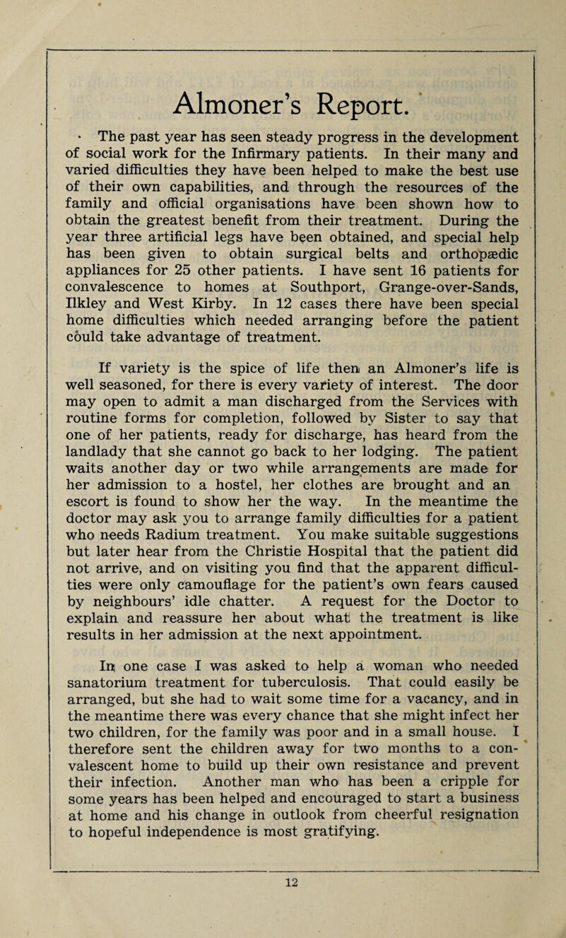 Almoner’s Report. * The past year has seen steady progress in the development of social work for the Infirmary patients. In their many and varied difficulties they have been helped to make the best use of their own capabilities, and through the resources of the family and official organisations have been shown how to obtain the greatest benefit from their treatment. During the year three artificial legs have been obtained, and special help has been given to obtain surgical belts and orthopaedic appliances for 25 other patients. I have sent 16 patients for convalescence to homes at Southport, Grange-over-Sands, Ilkley and West Kirby. In 12 cases there have been special home difficulties which needed arranging before the patient could take advantage of treatment. If variety is the spice of life then an Almoner’s life is well seasoned, for there is every variety of interest. The door may open to admit a man discharged from the Services with routine forms for completion, followed by Sister to say that one of her patients, ready for discharge, has heard from the landlady that she cannot go back to her lodging. The patient waits another day or two while arrangements are made for her admission to a hostel, her clothes are brought and an escort is found to show her the way. In the meantime the doctor may ask you to arrange family difficulties for a patient who needs Radium treatment. You make suitable suggestions but later hear from the Christie Hospital that the patient did not arrive, and on visiting you find that the apparent difficul¬ ties were only camouflage for the patient’s own fears caused by neighbours’ idle chatter. A request for the Doctor to explain and reassure her about what the treatment is like results in her admission at the next appointment. Ip one case I was asked to help a woman who needed sanatorium treatment for tuberculosis. That could easily be arranged, but she had to wait some time for a vacancy, and in the meantime there was every chance that she might infect her two children, for the family was poor and in a small house. I therefore sent the children away for two months to a con¬ valescent home to build up their own resistance and prevent their infection. Another man who has been a cripple for some years has been helped and encouraged to start a business at home and his change in outlook from cheerful resignation to hopeful independence is most gratifying.