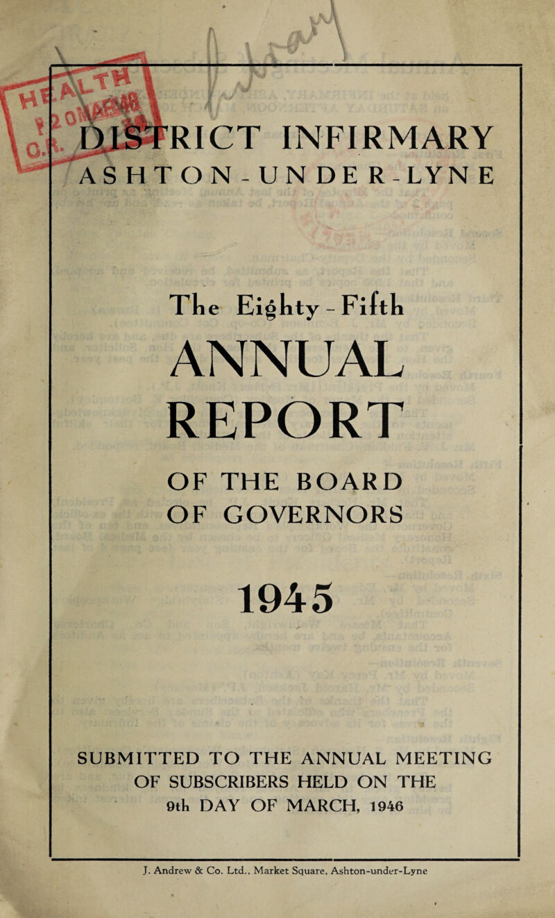 RICT INFIRMARY ASHTON-UNDER-LYNE The Eighty - Fifth ANNUAL REPORT OF THE BOARD OF GOVERNORS 1945 SUBMITTED TO THE ANNUAL MEETING OF SUBSCRIBERS HELD ON THE 9th DAY OF MARCH, 1946 J. Andrew & Co. Ltd., Market Square, Ashton-under-Lyne