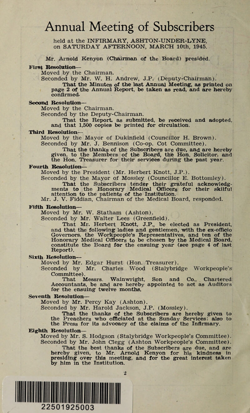 Annual Meeting of Subscribers held at the INFIRMARY, ASHTON-UNDER-LYNE, on SATURDAY AFTERNOON, MARCH 10th, 1945. Mr. Arnold Kenyon (Chairman of the Board) presided. First Resolution— Moved by the Chairman. Seconded by Mr. W. H. Andrew, J.P. (Deputy-Chairman). That the Minutes of the last Annual Meeting, as printed on page 2 of the Annual Report, be taken as read, and are hereby confirmed. Second Resolution— Moved by the Chairman. Seconded by the Deputy-Chairman. That the Report, as submitted, be received and adopted, and that 1,500 copies be printed for circulation. Third Resolution— Moved by the Mayor of Dukinfield (Councillor H. Brown). Seconded by Mr. J. Bennison (Co-op. Cot Committee). That the thanks of the Subscribers are due, and are hereby given, to the Members of the Board, the Hon. Solicitor, and the Hon. Treasurer for their services during the past year. Fourth. Resolution— Moved by the President (Mr. Herbert Knott, J.P.). Seconded by the Mayor of Mossley (Councillor E. Bottomley). That the Subscribers tender their grateful acknowledg¬ ments to the Honorary Medical Officers for their skilful attention to the patients of the Institution. Mr. J. V. Fiddian, Chairman of the Medical Board, responded. Fifth Resolution— Moved by Mr. W. Statham (Ashton). Seconded by Mr. Walter Lees (Greenfield). That Mr. Herbert Knott, J.P., be elected as President, and that the following ladies and gentlemen, with the ex-officio Governors, the Workpeople’s Representatives, and ten of the Honorary Medical Officers to be chosen by the Medical Board, constitute the Board for the ensuing year (see page 4 of last Report). Sixth Resolution— Moved by Mr. Edgar Hurst (Hon. Treasurer). Seconded by Mr. Charles Wood (Stalybridge Workpeople’s Committee). That Messrs. Wainwright, Son and Co., Chartered Accountants, be and are hereby appointed to act as Auditors for the ensuing twelve months. Seventh Resolution— Moved by Mr. Percy Kay (Ashton). Seconded by Mr. Harold Jackson, J.P. (Mossley). That the thanks of the Subscribers are hereby given to the Preachers who officiated at the Sunday Services; also to the Press for its advocacy of the claims of the Infirmary. Eighth Resolution— Moved by Mr. S. Hodgson (Stalybridge Workpeople’s Committee). Seconded by Mr. John Clegg (Ashton Workpeople’s Committee). That the best thanks of the Subscribers are due, and are hereby given, to Mr. Arnold Kenyon for his kindness in presiding over this meeting, and for the great interest taken by him in the Institution.