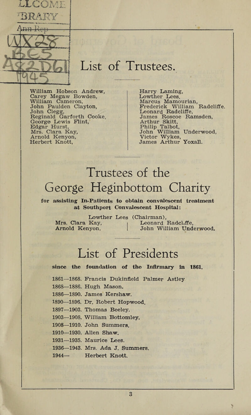 List of Trustees. William Hobson Andrew, Carey Megaw Bowden, William Cameron, John Paulden Clayton, John Clegg, Reginald Garforth Cooke, George Lewis Flint, Edgar Hurst, Mrs. Clara Kay, Arnold Kenyon, Herbert Knott, Harry Laming, Lowther Lees, Marcus Mamourian, Frederick William Radcliffe. Leonard Radcliffe, James Roscoe Ramsden, Arthur Skitt, Philip Talbot, John William Underwood, Victor Wykes, James Arthur Yoxall. Trustees of the George Heginbottom Charity for assisting In-Patients to obtain convalescent treatment at Southport Convalescent Hospital: Lowther Lees (Chairman), Mrs. Clara Kay, i Leonard Radcliffe, Arnold Kenyon, | John William Underwood. List of Presidents since the foundation of the Infirmary in 1861. 1861—1868. 1868—1886. 1886—1890. 1890—1896. 1897—1903. 1903—1908. 1908—1910. 1910—1930. 1931—1935. 1936—1943. 1944— Francis Dukinfield Palmer Astley Hugh Mason. James Kershaw. Dr. Robert Hopwood. Thomas Reeley. William Bottomley. John Summers. Allen Shaw. Maurice Lees. Mrs. Ada J. Summers. Herbert Knott.