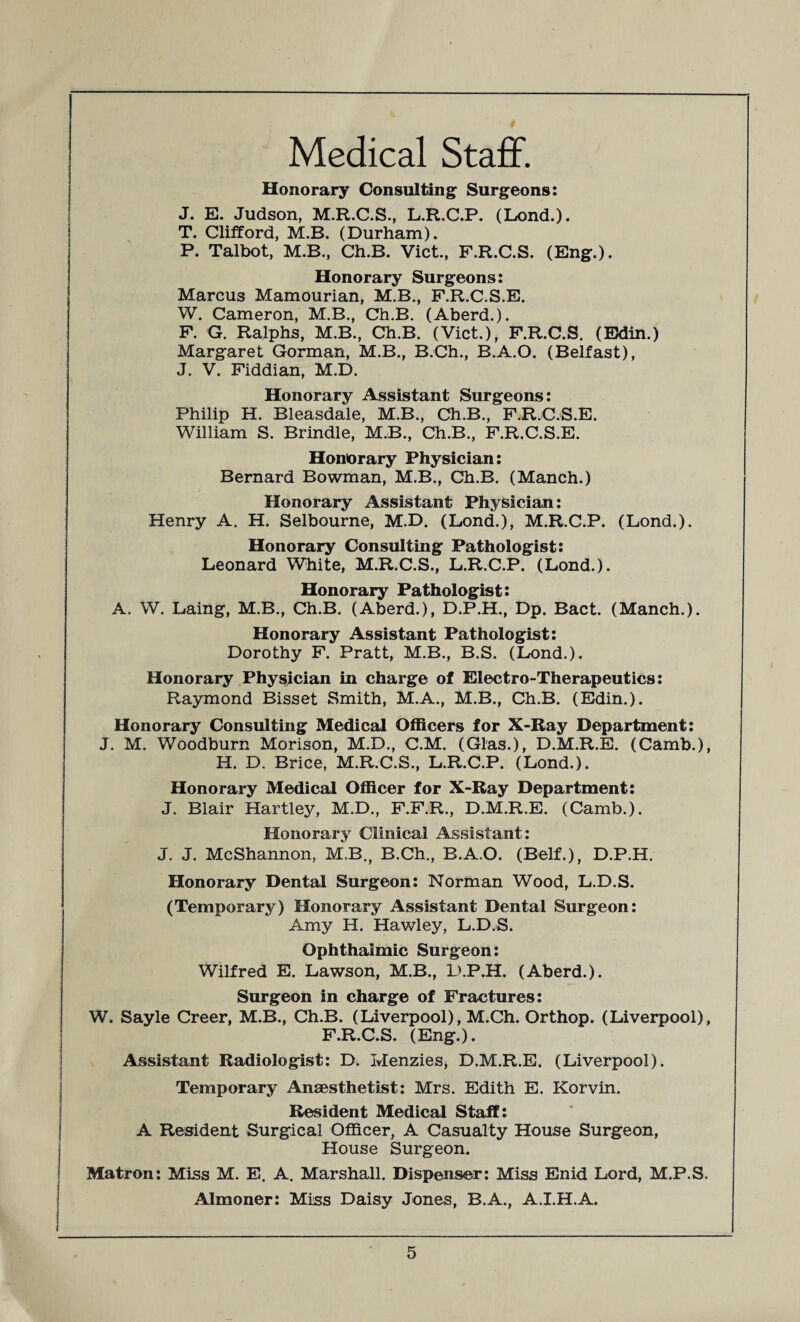 Medical Staff. Honorary Consulting Surgeons: J. E. Judson, M.R.C.S., L.R.C.P. (Lond.). T. Clifford, M.B. (Durham). P. Talbot, M.B., Ch.B. Viet., F.R.C.S. (Eng.). Honorary Surgeons: Marcus Mamourian, M.B., F.R.C.S.E. W. Cameron, M.B., Ch.B. (Aberd.). F. G. Ralphs, M.B., Ch.B. (Viet.), F.R.C.S. (Edin.) Margaret Gorman, M.B., B.Ch., B.A.O. (Belfast), J. V. Fiddian, M.D. Honorary Assistant Surgeons: Philip H. Bleasdale, M.B., Ch.B., F.R.C.S.E. William S. Brindle, M.B., Ch.B., F.R.C.S.E. Honorary Physician: Bernard Bowman, M.B., Ch.B. (Manch.) Honorary Assistant Physician: Henry A. H. Selbourne, M.D. (Lond.), M.R.C.P. (Lond.). Honorary Consulting Pathologist: Leonard White, M.R.C.S., L.R.C.P. (Lond.). Honorary Pathologist: A. W. Laing, M.B., Ch.B. (Aberd.), D.P.H., Dp. Bact. (Manch.). Honorary Assistant Pathologist: Dorothy F. Pratt, M.B., B.S. (Lond.). Honorary Physician in charge of Electro-Therapeutics: Raymond Bisset Smith, M.A., M.B., Ch.B. (Edin.). Honorary Consulting Medical Officers for X-Ray Department: J. M. Woodburn Morison, M.D., C.M. (Glas.), D.M.R.E. (Camb.), H. D. Brice, M.R.C.S., L.R.C.P. (Lond.). Honorary Medical Officer for X-Ray Department: J. Blair Hartley, M.D., F.F.R., D.M.R.E. (Camb.). Honorary Clinical Assistant: J. J. McShannon, M.B., B.Ch., B.A.O. (Belf.), D.P.H. Honorary Dental Surgeon: Norman Wood, L.D.S. (Temporary) Honorary Assistant Dental Surgeon: Amy H. Hawley, L.D.S. Ophthalmic Surgeon: Wilfred E. Lawson, M.B., D.P.H. (Aberd.). Surgeon in charge of Fractures: W. Sayle Creer, M.B., Ch.B. (Liverpool), M.Ch. Orthop. (Liverpool), F.R.C.S. (Eng.). Assistant Radiologist: D. Menzies, D.M.R.E. (Liverpool). Temporary Anaesthetist: Mrs. Edith E. Korvin. Resident Medical Staff: A Resident Surgical Officer, A Casualty House Surgeon, House Surgeon. Matron: Miss M. E. A. Marshall. Dispenser: Miss Enid Lord, M.P.S. Almoner: Miss Daisy Jones, B.A., A.I.H.A.