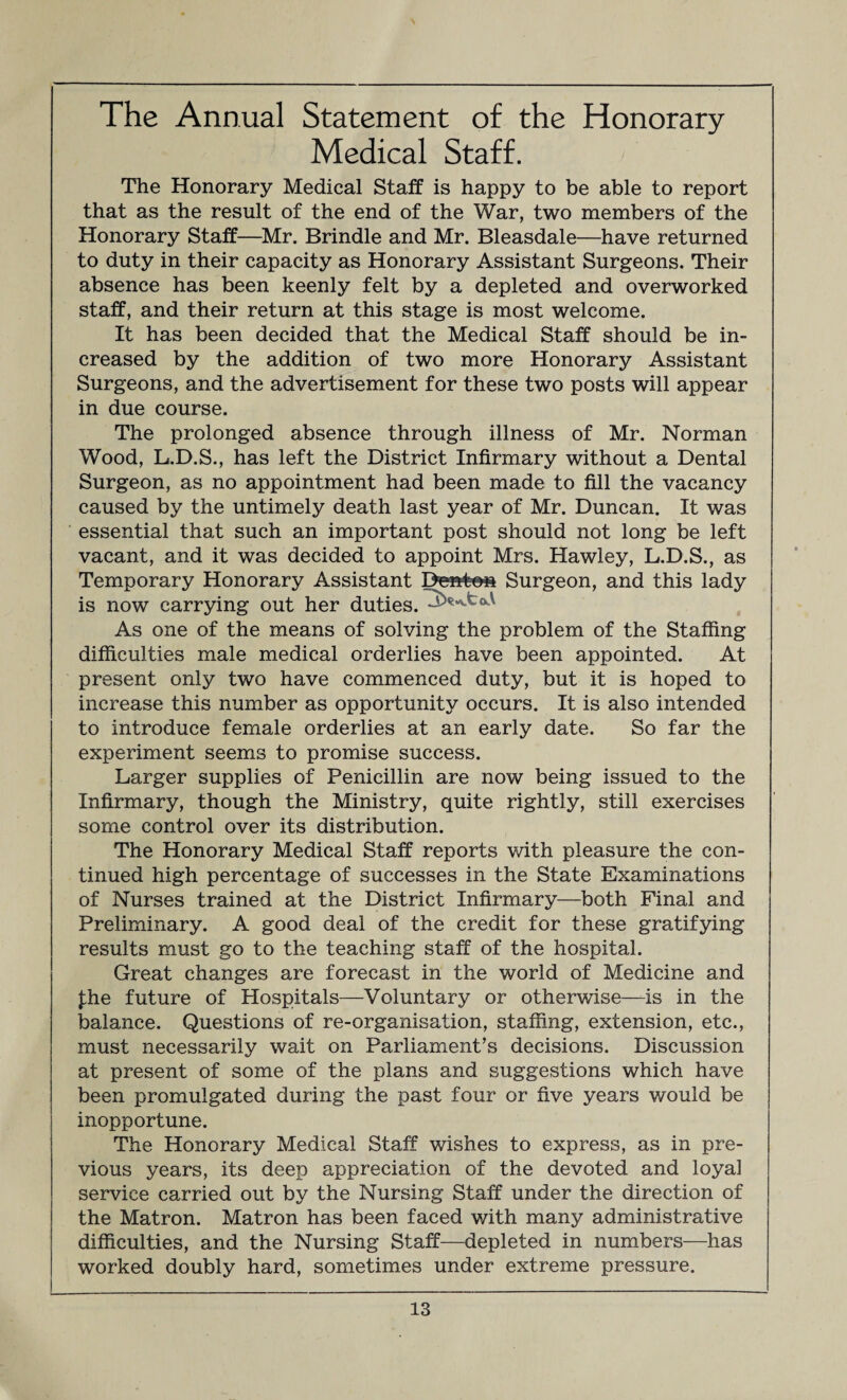 The Annual Statement of the Honorary Medical Staff. The Honorary Medical Staff is happy to be able to report that as the result of the end of the War, two members of the Honorary Staff—Mr. Brindle and Mr. Bleasdale—have returned to duty in their capacity as Honorary Assistant Surgeons. Their absence has been keenly felt by a depleted and overworked staff, and their return at this stage is most welcome. It has been decided that the Medical Staff should be in¬ creased by the addition of two more Honorary Assistant Surgeons, and the advertisement for these two posts will appear in due course. The prolonged absence through illness of Mr. Norman Wood, L.D.S., has left the District Infirmary without a Dental Surgeon, as no appointment had been made to fill the vacancy caused by the untimely death last year of Mr. Duncan. It was essential that such an important post should not long be left vacant, and it was decided to appoint Mrs. Hawley, L.D.S., as Temporary Honorary Assistant Denton Surgeon, and this lady is now carrying out her duties. As one of the means of solving the problem of the Staffing difficulties male medical orderlies have been appointed. At present only two have commenced duty, but it is hoped to increase this number as opportunity occurs. It is also intended to introduce female orderlies at an early date. So far the experiment seems to promise success. Larger supplies of Penicillin are now being issued to the Infirmary, though the Ministry, quite rightly, still exercises some control over its distribution. The Honorary Medical Staff reports with pleasure the con¬ tinued high percentage of successes in the State Examinations of Nurses trained at the District Infirmary—both Final and Preliminary. A good deal of the credit for these gratifying results must go to the teaching staff of the hospital. Great changes are forecast in the world of Medicine and £he future of Hospitals—Voluntary or otherwise—-is in the balance. Questions of re-organisation, staffing, extension, etc., must necessarily wait on Parliament’s decisions. Discussion at present of some of the plans and suggestions which have been promulgated during the past four or five years would be inopportune. The Honorary Medical Staff wishes to express, as in pre¬ vious years, its deep appreciation of the devoted and loyal service carried out by the Nursing Staff under the direction of the Matron. Matron has been faced with many administrative difficulties, and the Nursing Staff—depleted in numbers—has worked doubly hard, sometimes under extreme pressure.