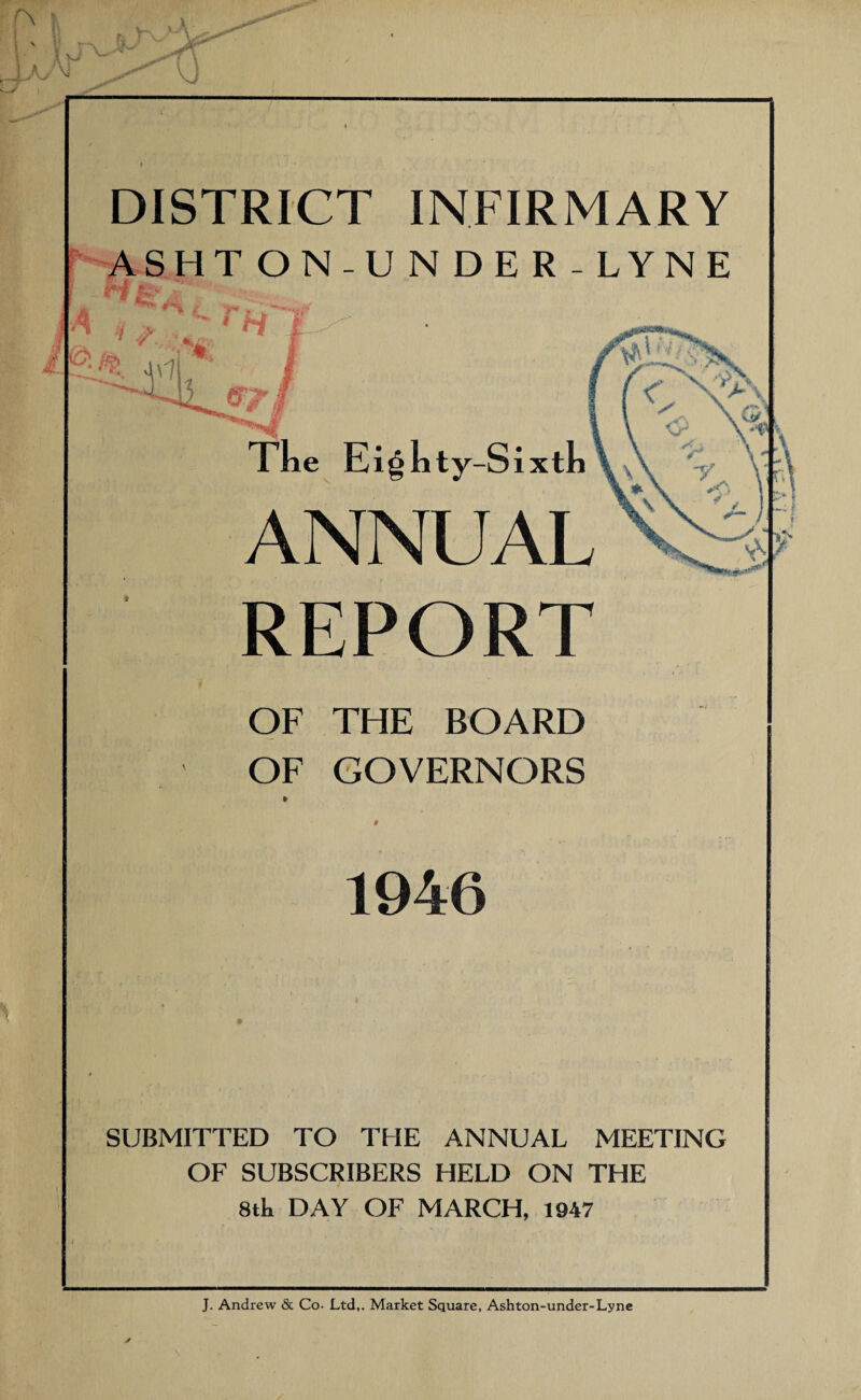 DISTRICT INFIRMARY ASHTON-UNDER-LYNE \ , rH'l jC. ^ I File Eighty-Sixth ANNUAL REPORT OF THE BOARD OF GOVERNORS 1946 SUBMITTED TO THE ANNUAL MEETING OF SUBSCRIBERS HELD ON THE 8tk DAY OF MARCH, 1947 J. Andrew & Co- Ltd,. Market Square, Ashton-under-Lyne