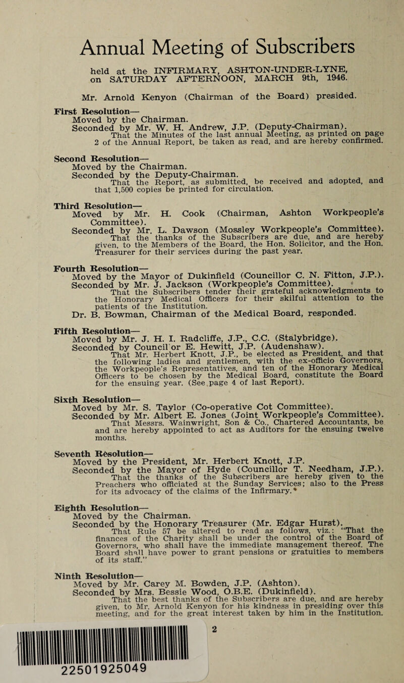 Annual Meeting of Subscribers held at the INFIRMARY, ASHTON-UNDER-LYNE, on SATURDAY AFTERNOON, MARCH 9th, 1946. Mr. Arnold Kenyon (Chairman of the Board) presided. First Resolution— Moved by the Chairman. Seconded by Mr. W. H. Andrew, J.P. (Deputy-Chairman) That the Minutes of the last annual Meeting, as printed on page 2 of the Annual Report, be taken as read, and are hereby confirmed. Second Resolution— Moved by the Chairman. Seconded by the Deputy-Chairman. . . _ That the Report, as submitted, be received and adopted, and that 1,500 copies be printed for circulation. Third Resolution— Moved by Mr. H. Cook (Chairman, Ashton Workpeople s Committee). Seconded by Mr. L. Dawson (Mossley Workpeople’s Committee). That the thanks of the Subscribers are due, and are hereby given, to the Members of the Board, the Hon. Solicitor, and the Hon. Treasurer for their services during the past year. Fourth Resolution— Moved by the Mayor of Dukinfield (Councillor C. N. Fitton, J.P.). Seconded by Mr. J. Jackson (Workpeople’s Committee). That the Subscribers tender their grateful acknowledgments to the Honorary Medical Officers for their skilful attention to the patients of the Institution. Dr. B. Bowman, Chairman of the Medical Board, responded. Fifth Resolution— Moved by Mr. J. H. I. Radcliffe, J.P., C.C. (Stalybridge). Seconded by Council or E. Hewitt, J.P. (Audenshaw). That Mr. Herbert Knott, J.P., be elected as President, and that the following ladies and gentlemen, with the ex-officio Governors, the Workpeople’s Representatives, and ten of the Honorary Medical Officers to be chosen by the Medical Board, constitute the Board for the ensuing year. (See page 4 of last Report). Sixth Resolution— Moved by Mr. S. Taylor (Co-operative Cot Committee). Seconded by Mr. Albert E. Jones (Joint Workpeople’s Committee). That Messrs. Wainwright, Son & Co., Chartered Accountants, be and are hereby appointed to act as Auditors for the ensuing twelve months. Seventh Resolution— Moved by the President, Mr. Herbert Knott, J.P. Seconded by the Mayor of Hyde (Councillor T. Needham, J.P.). That the thanks of the Subscribers are hereby given to the Preachers who officiated at the Sunday Services; also to the Press for its advocacy of the claims of the Infirmary. ♦ Eighth Resolution— Moved by the Chairman. Seconded by the Honorary Treasurer (Mr. Edgar Hurst). That Rule 57 be altered to read as follows, viz.: “That the finances of the Charity shall be under the control of the Board of Governors, who shall have the immediate management thereof. The Board shall have power to grant pensions or gratuities to members of its staff.” Ninth Resolution— Moved by Mr. Carey M. Bowden, J.P. (Ashton). Seconded by Mrs. Bessie Wood, O.B.E. (Dukinfield). That the best thanks of the Subscribers are due, and are hereby given, to Mr. Arnold Kenyon for his kindness in presiding over this meeting, and for the great interest taken by him in the Institution.