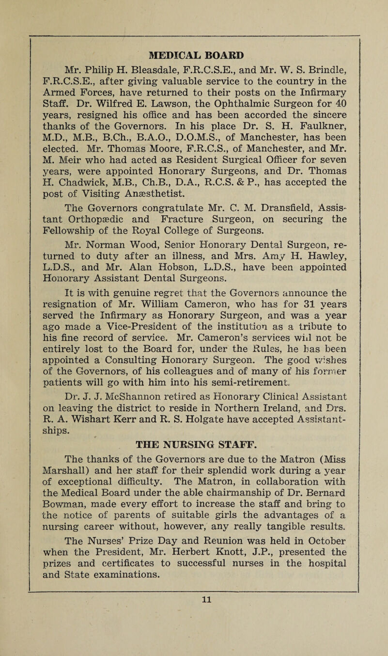 MEDICAL BOARD Mr. Philip H. Bleasdale, F.R.C.S.E., and Mr. W. S. Brindle, F.R.C.S.E., after giving valuable service to the country in the Armed Forces, have returned to their posts on the Infirmary Staff. Dr. Wilfred E. Lawson, the Ophthalmic Surgeon for 40 years, resigned his office and has been accorded the sincere thanks of the Governors. In his place Dr. S. H. Faulkner, M.D., M.B., B.Ch., B.A.O., D.O.M.S., of Manchester, has been elected. Mr. Thomas Moore, F.R.C.S., of Manchester, and Mr. M. Meir who had acted as Resident Surgical Officer for seven years, were appointed Honorary Surgeons, and Dr. Thomas H. Chadwick, M.B., Ch.B., D.A., R.C.S. & P., has accepted the post of Visiting Anaesthetist. The Governors congratulate Mr. C. M. Dransfield, Assis- j tant Orthopaedic and Fracture Surgeon, on securing the j Fellowship of the Royal College of Surgeons. I Mr. Norman Wood, Senior Honorary Dental Surgeon, re¬ turned to duty after an illness, and Mrs. Amy H. Hawley, L.D.S., and Mr. Alan Hobson, L.D.S., have been appointed Honorary Assistant Dental Surgeons. It is with genuine regret that the Governors announce the resignation of Mr. William Cameron, who has for 31 years served the Infirmary as Honorary Surgeon, and was a year ago made a Vice-President of the institution as a tribute to his fine record of service. Mr. Cameron’s services will not be entirely lost to the Board for, under the Rules, he has been appointed a Consulting Honorary Surgeon. The good wishes j of the Governors, of his colleagues and of many of his former I patients will go with him into his semi-retirement. Dr. J. J. McShannon retired as Honorary Clinical Assistant on leaving the district to reside in Northern Ireland, and Drs. R. A. Wishart Kerr and R. S. Holgate have accepted Assistant- ships. THE NURSING STAFF. The thanks of the Governors are due to the Matron (Miss Marshall) and her staff for their splendid work during a year of exceptional difficulty. The Matron, in collaboration with the Medical Board under the able chairmanship of Dr. Bernard Bowman, made every effort to increase the staff and bring to the notice of parents of suitable girls the advantages of a nursing career without, however, any really tangible results. The Nurses’ Prize Day and Reunion was held in October when the President, Mr. Herbert Knott, J.P., presented the prizes and certificates to successful nurses in the hospital and State examinations.