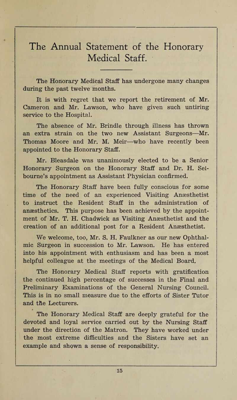 The Annual Statement of the Honorary Medical Staff. The Honorary Medical Staff has undergone many changes during the past twelve months. It is with regret that we report the retirement of Mr. Cameron and Mr. Lawson, wrho have given such untiring service to the Hospital. The absence of Mr. Brindle through illness has thrown an extra strain on the two new Assistant Surgeons—Mr. Thomas Moore and Mr. M. Meir—who have recently been appointed to the Honorary Staff. Mr. Bleasdale was unanimously elected to be a Senior Honorary Surgeon on the Honorary Staff and Dr. H. Sel- bourne’s appointment as Assistant Physician confirmed. The Honorary Staff have been fully conscious for some time of the need of an experienced Visiting Ansesthetist to instruct the Resident Staff in the administration of anaesthetics. This purpose has been achieved by the appoint¬ ment of Mr. T. H. Chadwick as Visiting Anaesthetist and the creation of an additional post for a Resident Anaesthetist. We welcome, too, Mr. S. H. Faulkner as our new Ophthal¬ mic Surgeon in succession to Mr. Lawson. He has entered into his appointment with enthusiasm and has been a most helpful colleague at the meetings of the Medical Board. The Honorary Medical Staff reports with gratification the continued high percentage of successes in the Final and Preliminary Examinations of the General Nursing Council. This is in no small measure due to the efforts of Sister Tutor and the Lecturers. 4 The Honorary Medical Staff are deeply grateful for the devoted and loyal service carried out by the Nursing Staff under the direction of the Matron. They have worked under the most extreme difficulties and the Sisters have set an example and shown a sense of responsibility.