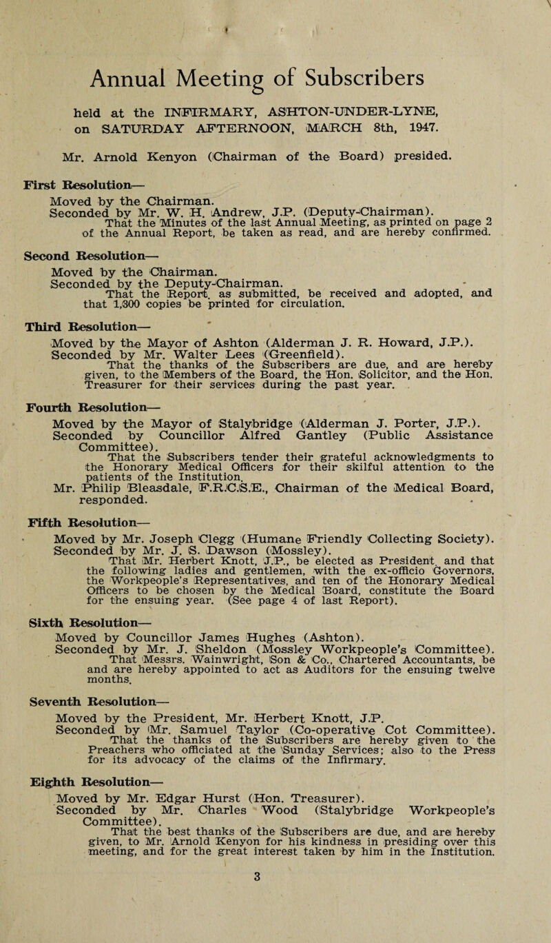 \ Annual Meeting of Subscribers held at the INFIRMARY, ASHTON-UNDER-LYNE, on SATURDAY AFTERNOON, MARCH 8th, 1947. Mr. Arnold Kenyon (Chairman of the Board) presided. First Resolution— Moved by the Chairman. Seconded by Mr. W. H. Andrew, J.P. (Deputy^Chairman). That the Minutes of the last Annual -Meeting-, as printed on page 2 of the Annual Report, be taken as read, and are hereby confirmed. Second Resolution— Moved by the Chairman. Seconded by the Deputy-Chairman. That the Report, as submitted, be received and adopted, and that 1,300 copies be printed for circulation. Third Resolution— Moved by the Mayor of Ashton (Alderman J. R. Howard, J.P.). Seconded by Mr. Walter Lees (Greenfield). That the thanks of the Subscribers are due, and are hereby given, to the Members of the Board, the 'Hon. Solicitor, and the Hon. Treasurer for their services during the past year. Fourth Resolution— Moved by the Mayor of Stalybridge (Alderman J. Porter, J.P.). Seconded by Councillor Alfred Gantley (Public Assistance Committee). That the Subscribers tender their grateful acknowledgments to the Honorary Medical Officers for their skilful attention to the patients of the Institution. Mr. Philip Bleasdale, F.R.C.S.E., Chairman of the Medical Board, responded. Fifth Resolution— Moved by Mr. Joseph Clegg (Humane Friendly Collecting Society). Seconded by Mr. J. S. Dawson (Mossley). That Mr. Herbert Knott, J.;P., be elected as President, and that the following ladies and gentlemen, with the ex-officio Governors, the Workpeople’s Representatives, and ten of the Honorary Medical Officers to be chosen by the Medical Board, constitute the Board for the ensuing year. (See page 4 of last Report). Sixth Resolution— Moved by Councillor James Hughes (Ashton). Seconded by Mr. J. Sheldon (Mossley Workpeople’s Committee). That Messrs. Wainwright, Son & Co., Chartered Accountants, be and are hereby appointed to act as Auditors for the ensuing twelve months. Seventh Resolution— Moved by the President, Mr. Herbert Knott, J.P. Seconded by Mr. Samuel Taylor (Co-operative Cot Committee). That the thanks of the Subscribers are hereby given to the Preachers who officiated at the Sunday Services ; also to the Press for its advocacy of the claims of the Infirmary. Eighth Resolution— Moved by Mr. Edgar Hurst (Hon. Treasurer). Seconded by Mr. Charles Wood (Stalybridge Workpeople’s Committee). That the best thanks of the Subscribers are due, and aret hereby given, to Mr. Arnold Kenyon for his kindness in presiding over this meeting, and for the great interest taken by him in the Institution.