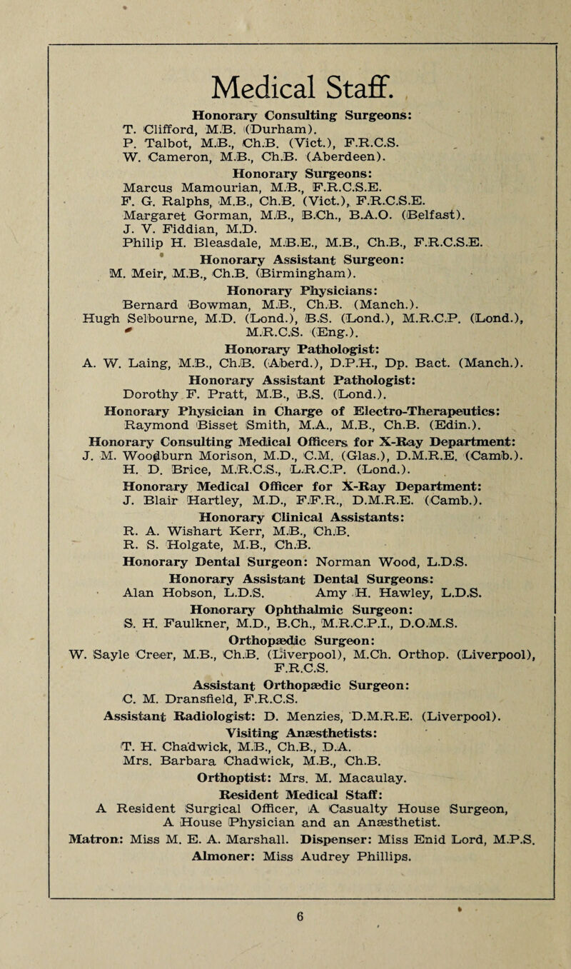 Medical Staff. Honorary Consulting Surgeons: T. Clifford, MB. ((Durham). P. Talbot, MB., Ch.B. (Viet.), F.R.C.S. W. Cameron, M.B., Ch.B. (Aberdeen). Honorary Surgeons: Marcus Mamourian, M.B., F.R.C.S.E. P. G. Ralphs, MB., Ch.B. (Viet.), F.R.C.S.E. Margaret Gorman, MB., B.Ch., B.A.O. (Belfast). J. V. Fiddian, M.D. Philip H. Bleasdale, M.B.E., M.B., Ch.B., F.R.C.S.E. Honorary Assistant Surgeon: M. Meir, MB., ChB. (Birmingham). Honorary Physicians: Bernard Bowman, MB., Ch.B. (Manch.). Hugh Selbourne, M.D. (Bond.), B.S. (Bond.), M.R.C.P. (Bond.), * M.R.C.S. (Eng.). Honorary Pathologist: A. W. Baing, MB., Ch.B. (Aberd.), D.P.H., Dp. Bact. (Manch.). Honorary Assistant Pathologist: Dorothy F. Pratt, MB., B.S. (Bond.). Honorary Physician in, Charge of Electro-Therapeutics: Raymond Bisset Smith, M.A., M.B., Ch.B. (Edin.). Honorary Consulting Medical Officers for X-Ray Department: J. M. Woodburn Morison, M.D., C.M. (Glas.), D.M.R.E. (Camb.). H. D. Brice, M.R.C.S., B.R.C.P. (Bond.). Honorary Medical Officer for X-Ray Department: J. Blair 'Hartley, M.D., F.F.R., D.M.R.E. (Camb.). Honorary Clinical Assistants: R. A. Wishart Kerr, MB., Ch.B. R. S. Holgate, M.B., Ch.B. Honorary Dental Surgeon: Norman Wood, B.D.S. Honorary Assistant Dental Surgeons: Alan Hobson, B.D.S. Amy H. Hawley, B.D.S. Honorary Ophthalmic Surgeon: S. H. Faulkner, M.D., B.Ch., M.R.C.P.I., D.O.M.S. Orthopaedic Surgeon: W. Sayle Creer, MB., Ch.B. (Biverpool), M.Ch. Orthop. (Biverpool), F.R.C.S. s Assistant Orthopaedic Surgeon: C. M. Dransfield, F.R.C.S. Assistant Radiologist: D. Menzies, D.M.R.E. (Biverpool). Visiting Anaesthetists: T. H. Chadwick, MB., Ch.B., D.A. Mrs. Barbara Chadwick, MB., Ch.B. Orthoptist: Mrs. M. Macaulay. Resident Medical Staff: A Resident Surgical Officer, A Casualty House Surgeon, A House Physician and an Anaesthetist. Matron: Miss M. E. A. Marshall. Dispenser: Miss Enid Bord, M.P.S. Almoner: Miss Audrey Phillips.