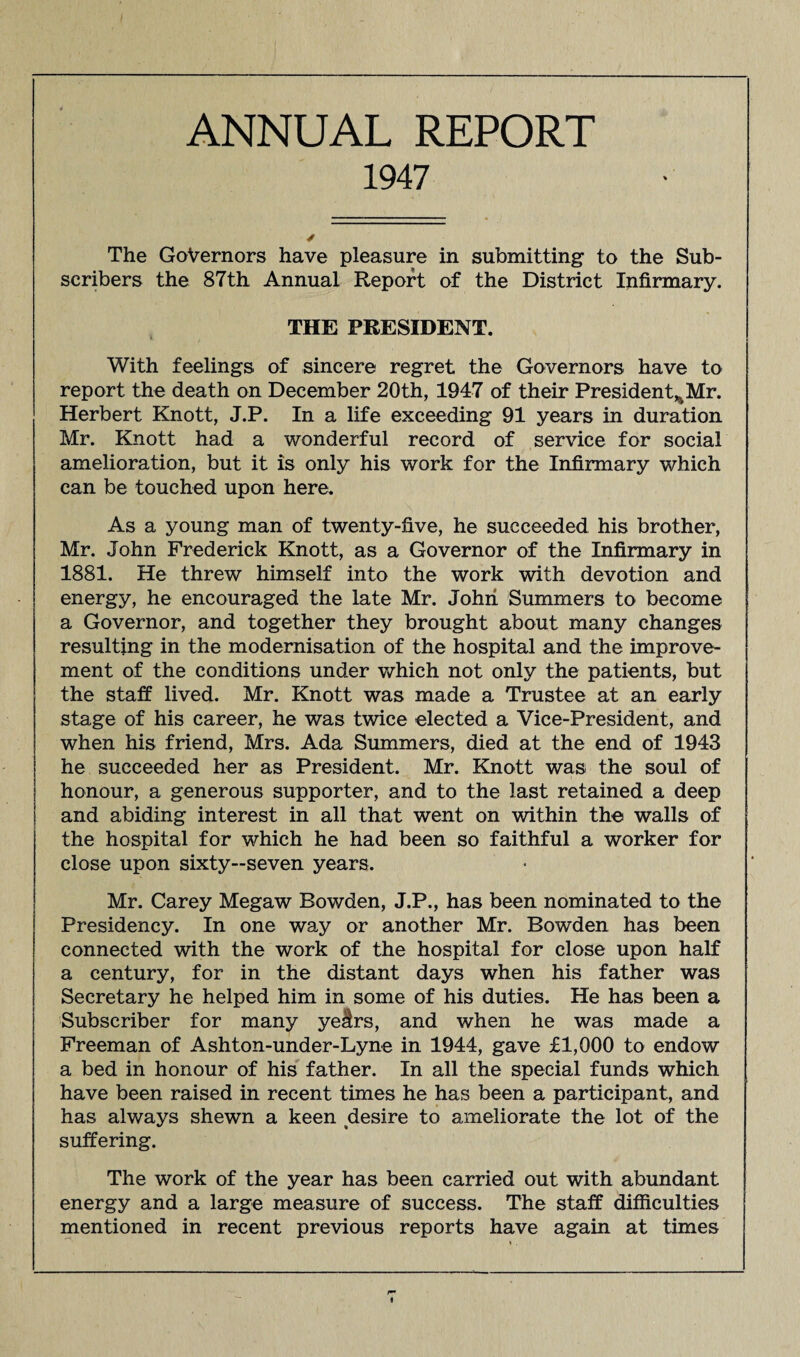 ANNUAL REPORT 1947 The Governors have pleasure in submitting to the Sub¬ scribers the 87th Annual Report of the District Infirmary. THE PRESIDENT. With feelings of sincere regret the Governors have to report the death on December 20th, 1947 of their President^Mr. Herbert Knott, J.P. In a life exceeding 91 years in duration Mr. Knott had a wonderful record of service for social amelioration, but it is only his work for the Infirmary which can be touched upon here. As a young man of twenty-five, he succeeded his brother, Mr. John Frederick Knott, as a Governor of the Infirmary in 1881. He threw himself into the work with devotion and energy, he encouraged the late Mr. John Summers to become a Governor, and together they brought about many changes resulting in the modernisation of the hospital and the improve¬ ment of the conditions under which not only the patients, but the staff lived. Mr. Knott was made a Trustee at an early stage of his career, he was twice elected a Vice-President, and when his friend, Mrs. Ada Summers, died at the end of 1943 he succeeded her as President. Mr. Knott was the soul of honour, a generous supporter, and to the last retained a deep and abiding interest in all that went on within the walls of the hospital for which he had been so faithful a worker for close upon sixty—seven years. Mr. Carey Megaw Bowden, J.P., has been nominated to the Presidency. In one way or another Mr. Bowden has been connected with the work of the hospital for close upon half a century, for in the distant days when his father was Secretary he helped him in some of his duties. He has been a Subscriber for many yeslrs, and when he was made a Freeman of Ashton-under-Lyne in 1944, gave £1,000 to endow a bed in honour of his father. In all the special funds which have been raised in recent times he has been a participant, and has always shewn a keen desire to ameliorate the lot of the suffering. The work of the year has been carried out with abundant energy and a large measure of success. The staff difficulties mentioned in recent previous reports have again at times