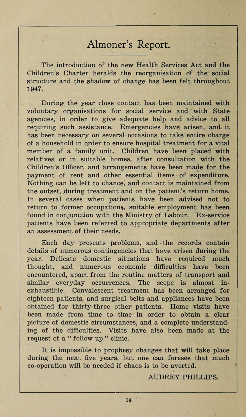Almoner’s Report. The introduction of the new Health Services Act and the Children’s Charter heralds the reorganisation of the social structure and the shadow of change has been felt throughout 1947. During the year close contact has been maintained with voluntary organisations for social service and with State agencies, in order to give adequate help] and advice to all requiring such assistance. Emergencies have] arisen, and it has been necessary on several occasions to take entire charge of a household in order to ensure hospital treatment for a vital member of a family unit. Children have been placed with relatives or in suitable homes, after consultation with the Children’s Officer, and arrangements have been made for the * payment of rent and other essential items of expenditure. Nothing can be left to chance, and contact is maintained from the outset, .during treatment and on the patient’s return home. In several cases when patients have been advised not to return to former occupations, suitable employment has been found in conjunction with the Ministry of Labour. Ex-service patients have been referred to appropriate departments after an assessment of their needs. Each day presents problems, and the records contain details of numerous contingencies that have arisen during the year. Delicate domestic situations have required much thought, and numerous economic difficulties have been encountered, apart from the routine matters of transport and similar everyday occurrences. The scope is almost in¬ exhaustible. Convalescent treatment has been arranged for eighteen patients, and surgical belts and appliances have been obtained for thirty-three other patients. Home visits have been made from time to time in order to obtain a clear picture of domestic circumstances, and a complete understand¬ ing of the difficulties. Visits have also been made at the request of a “ follow up ” clinic. It is impossible to prophesy changes that will take place during the next five years, but one can foresee that much co-operation will be needed if chaos is to be averted. AUDREY PHILLIPS.